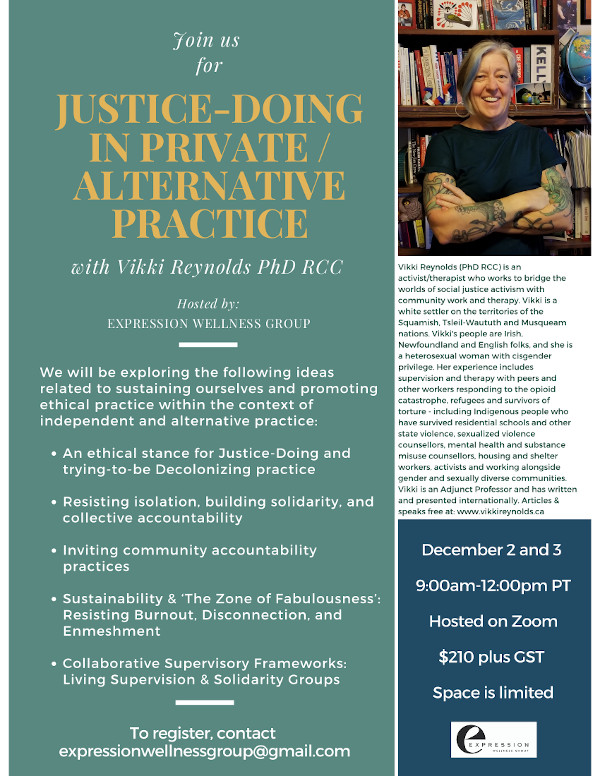 Justice-Doing in Alternative/Private Practice VIKKI REYNOLDS PhD RCC Online workshop for therapists & counsellors in private or alternative practice with intention for Justice- Doing & enacting collective ethics. Dec 2 and 3 9-12 PST $210 expressionwellnessgroup@gmail.com