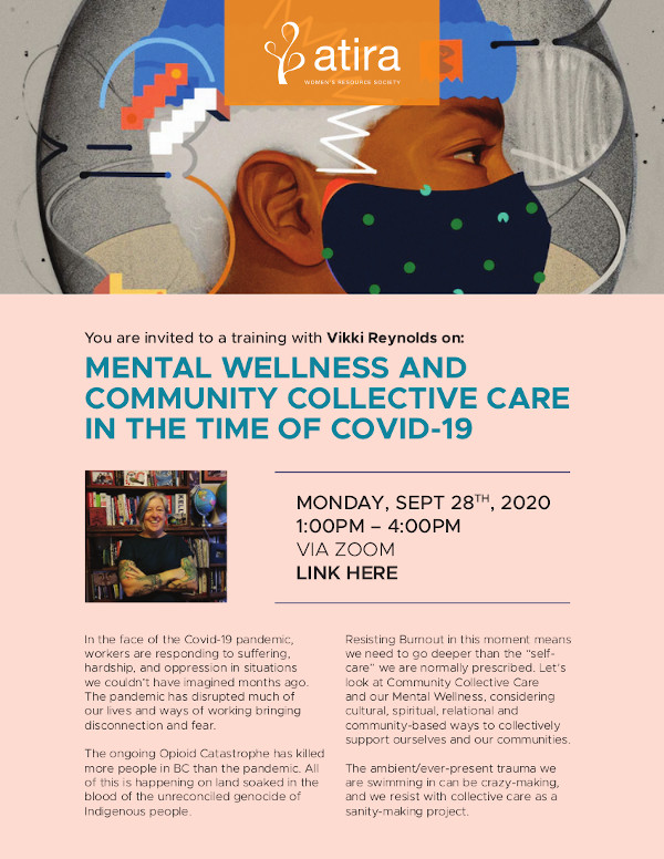 MENTAL WELLNESS AND COMMUNITY COLLECTIVE CARE IN THE TIME OF COVID-19 In the face of the Covid-19 pandemic, workers are responding to suffering, hardship, and oppression in situations we couldn’t have imagined months ago. The pandemic has disrupted much of our lives and ways of working bringing disconnection and fear. The ongoing Opioid Catastrophe has killed more people in BC than the pandemic. All of this is happening on land soaked in the blood of the unreconciled genocide of Indigenous people. MONDAY, SEPT 28TH, 2020 1:00PM – 4:00PM VIA ZOOM LINK HERE MENTAL WELLNESS AND COMMUNITY COLLECTIVE CARE IN THE TIME OF COVID-19 Resisting Burnout in this moment means we need to go deeper than the “selfcare” we are normally prescribed. Let’s look at Community Collective Care and our Mental Wellness, considering cultural, spiritual, relational and community-based ways to collectively support ourselves and our communities. The ambient/ever-present trauma we are swimming in can be crazy-making, and we resist with collective care as a sanity-making project.