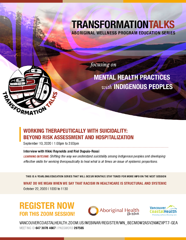 WORKING THERAPEUTICALLY WITH SUICIDALITY: BEYOND RISK ASSESSMENT AND HOSPITALIZATION September 10, 2020 | 1:00pm to 2:00pm Interview with Vikki Reynolds and Riel Dupuis-Rossi LEARNING OUTCOME: Shifting the way we understand suicidality among Indigenous peoples and developing effective skills for working therapeutically to heal what is at times an issue of epidemic proportions. THIS IS A YEARLONG EDUCATION SERIES THAT WILL OCCUR MONTHLY. STAY TUNED FOR MORE INFO ON THE NEXT SESSION WHAT DO WE MEAN WHEN WE SAY THAT RACISM IN HEALTHCARE IS STRUCTURAL AND SYSTEMIC October 22, 2020 | 1030 to 1130