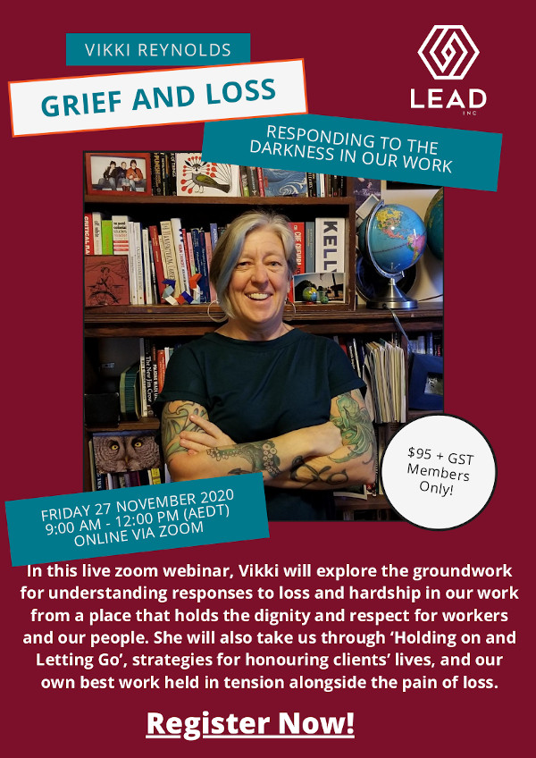 GRIEF AND LOSS FRIDAY 27 NOVEMBER 202 0 9:00 AM - 12 :00 PM (AEDT) ONLINE VIA ZOOM In this live zoom webinar, Vikki will explore the groundwork for understanding responses to loss and hardship in our work from a place that holds the dignity and respect for workers and our people. She will also take us through ‘Holding on and Letting Go’, strategies for honouring clients’ lives, and our own best work held in tension alongside the pain of loss.