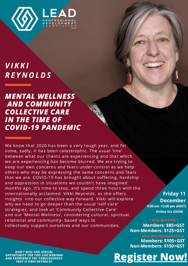 Mental Wellness and Community Collective Care in the Time Of Covid-19 Pandemic We know that 2020 has been a very tough year, and for some, sadly, it has been catastrophic. The usual ‘line’ between what our clients are experiencing and that which we are experiencing has become blurred. We are trying to keep our own concerns and fears under control as we help others who may be expressing the same concerns and fears that we are. COVID-19 has brought about suffering, hardship and oppression in situations we couldn’t have imagined months ago. It’s time to stop, and spend three hours with the internationally acclaimed Vikki Reynolds, as she offers insights into our collective way forward. Vikki will explore why we need to go deeper than the usual ‘self-care’ strategies, and look at ‘Community Collective Care’ and our ‘Mental Wellness’, considering cultural, spiritual, relational and community- based ways to collectively support ourselves and our communities. Friday 11 December Online Via ZOOM Registrations Closed LEAD Professional Development Association