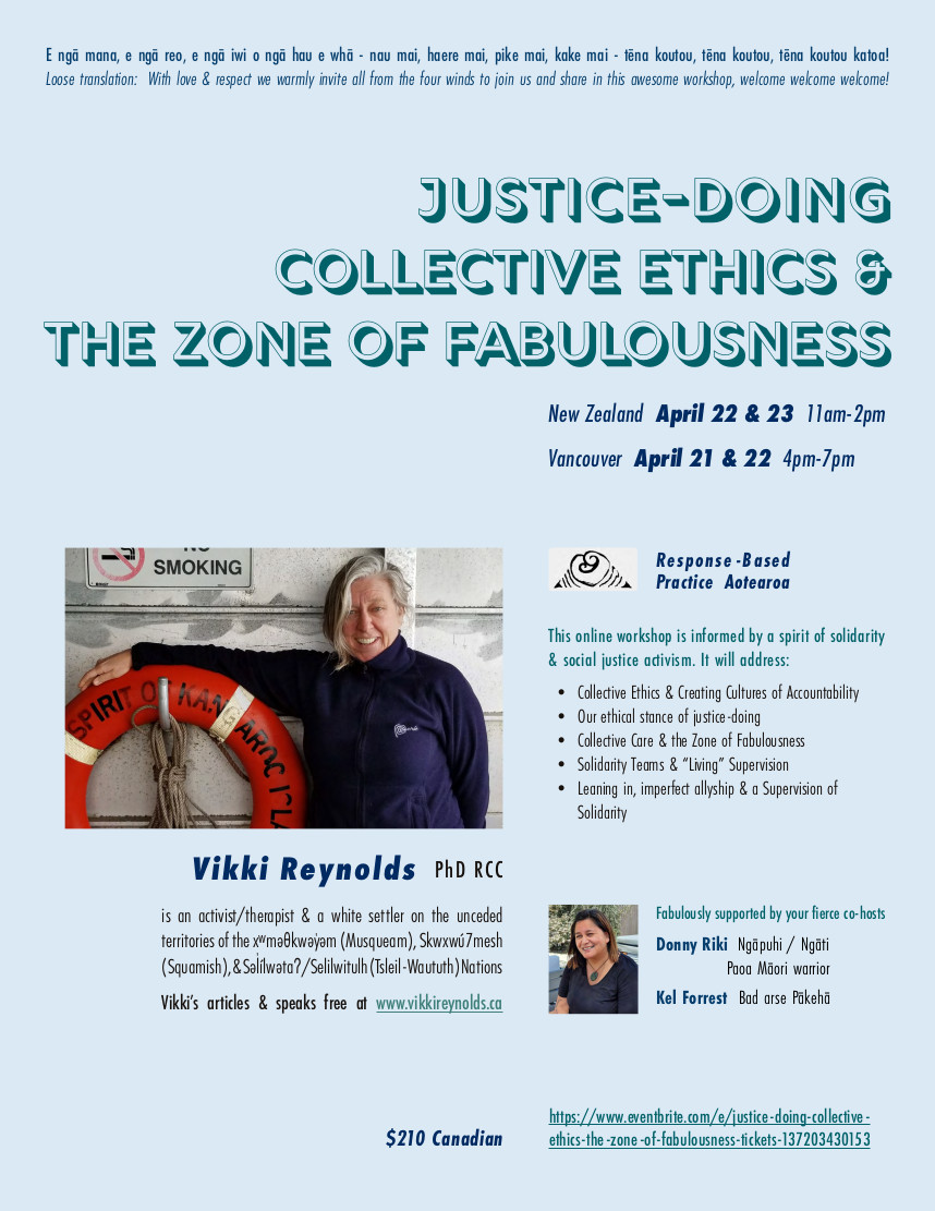 Justice-Doing, Collective Ethics & The Zone of Fabulousness Online Workshop for community workers & therapists to promote justice-doing, collective ethics, sustainability and collective care resisting About this Event E ngā mana, e ngā reo, e ngā iwi o ngā hau e whā - nau mai, haere mai, pike mai, kake mai - tēna koutou, tēna koutou, tēna koutou katoa! Loose translation: With love & respect we warmly invite all from the four winds to join us and share in this awesome workshop, welcome welcome welcome! New Zealand Apr 22 & 23 11am -2pm Melbourne Australia 9am -12 pm (Vancouver PDT 4-7 pm Apr 21 & 22) Vikki's online workshop is informed by a spirit of solidarity & social justice activism. An ethics of Justice-Doing in our work requires we have a hopeful skepticism about our practice, examining our work to see if we are "walking our talk" as social movements teach. This workshop aims to build intentional community to hold space for a rigorous investigation into the ethics alive in our work. We will be exploring the following ideas related to sustaining ourselves and promoting ethical practice within the context of mean-spirited politics and oppressive structural violence: Collective Ethics & Creating Cultures of Accountability Our Ethical Stance of Justice-Doing Collective Care & the Zone of Fabulousness Solidarity Teams & "Living" Supervision Leaning in, imperfect allyship & a Supervision of Solidarity Inquiries: info@rbpa.co.nz