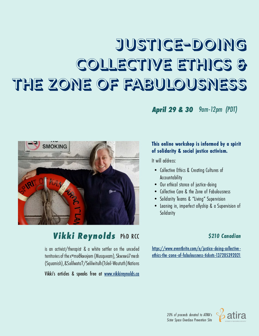 Online Workshop for community workers & therapists to promote justice-doing, collective ethics, sustainability and collective care resisting About this Event Apr 29 & 30 2021 9am-12pm (PDT) Vikki's online workshop is informed by a spirit of solidarity & social justice activism. An ethics of Justice-Doing in our work requires we have a hopeful skepticism about our practice, examining our work to see if we are "walking our talk" as social movements teach. This workshop aims to build intentional community to hold space for a rigorous investigation into the ethics alive in our work. We will be exploring the following ideas related to sustaining ourselves and promoting ethical practice within the context of mean-spirited politics and oppressive structural violence: Collective Ethics & Creating Cultures of Accountability Our Ethical Stance of Justice-Doing Collective Care & the Zone of Fabulousness Solidarity Teams & "Living" Supervision Leaning in, imperfect allyship & a Supervision of Solidarity Vikki Reynolds (PhD RCC) is an activist/therapist & a white settler on the unceded territories of the xʷməθkwəy̓əm (Musqueam), Skwxwú7mesh (Squamish), & Səl̓ílwətaʔ/Selilwitulh (Tsleil-Waututh) Nations. Vikki's articles & speaks free at: www.vikkireynolds.ca 20% of Proceeds donated to ATIRA's Sister Space Overdose Prevention