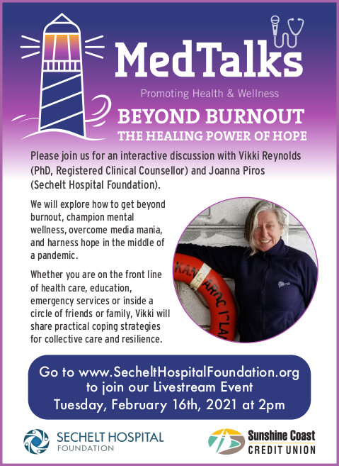 Please join us for an interactive discussion with Vikki Reynolds (PhD, Registered Clinical Counsellor) and Joanna Piros(Sechelt Hospital Foundation). 2pmWe will explore how to get beyond burnout, champion mental wellness, overcome media mania, and harness hope in the middle of a pandemic.Whether you are on the front line of health care, education, emergency services or inside a circle of friends or family, Vikki will share practical coping strategies for collective care and resilience. HOPEGo to www.SecheltHospitalFoundation.orgto join our Livestream EventTuesday, February 16th, 2021 at 2pmWe