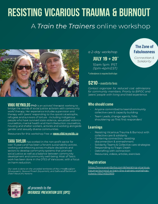 train-the-trainers-workshoptickets- 155214553909 Learnings • Resisting Vicarious Trauma & Burnout with collective care & solidarity • Centering connection, resisting disconnection & enmeshment • Solidarity Teams & Collective care strategies • Responding to Tragic Death • Debriefing with connection • Resources, videos, articles, exercises all proceeds to the OVERDOSE PREVENTION SITE (OPS) ' ' * attendance is required both days JULY 19 + 20 10am-1pm PST (1pm-4pm EST) * a 2-day workshop