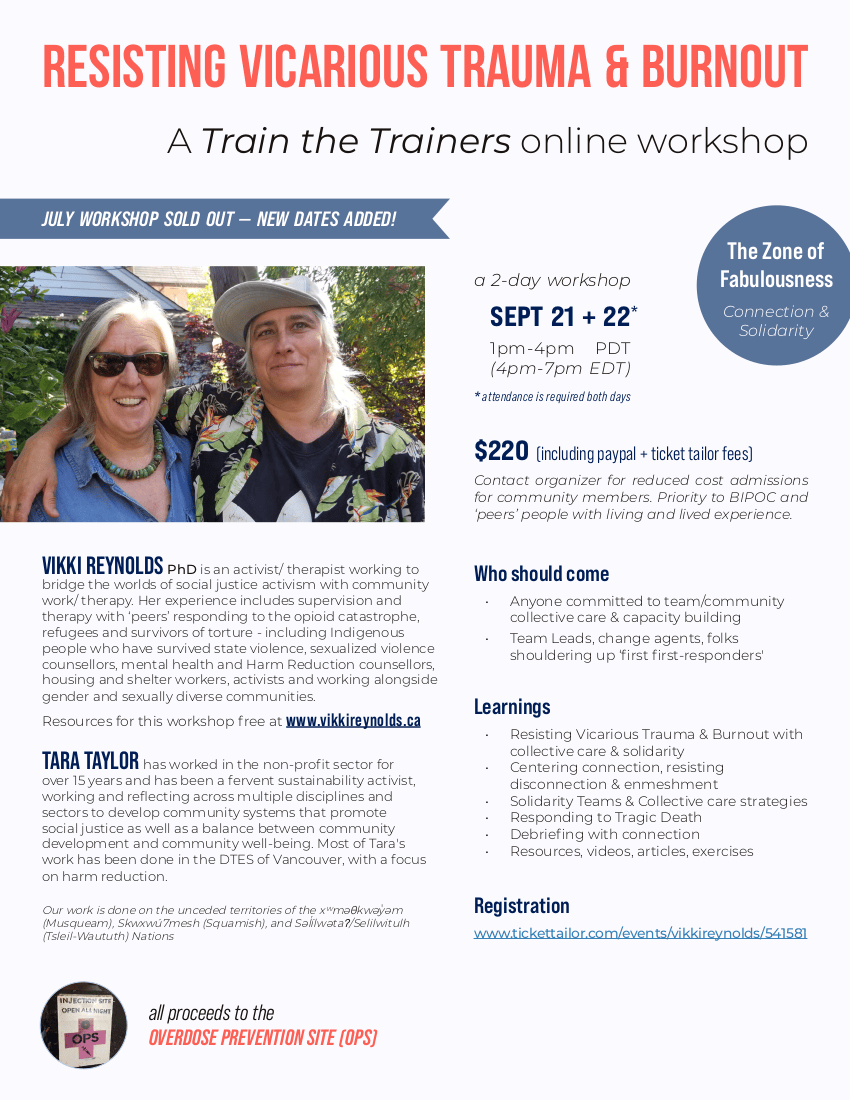 JULY WORKSHOP SOLD OUT NEW SEPTEMBER DATES ADDED A Train the Trainers online workshop RESISTING VICARIOUS TRAUMA & BURNOUT 2 day workshop with Vikki Reynolds and Tara Taylor attendance is required both days September 21 & 22, 1 – 4 pm PDT (4 – 7 pm EDT) Cost: $220 including Paypal and Ticket Tailor processing fees all proceeds to the OVERDOSE PREVENTION SOCIETY (OPS) Contact organizer for reduced cost admissions for community members. Priority to BIPOC and ‘peers’ people with living and lived experience. Who should come Anyone committed to team/community collective care & capacity building Team Leads, change agents, folks shouldering up ‘first first-responders’ Learnings Resisting Vicarious Trauma & Burnout with collective care & solidarity Centering connection, resisting disconnection & enmeshment Solidarity Teams & Collective care strategies Responding to Tragic Death Debriefing with connection Resources, videos, articles, exercises