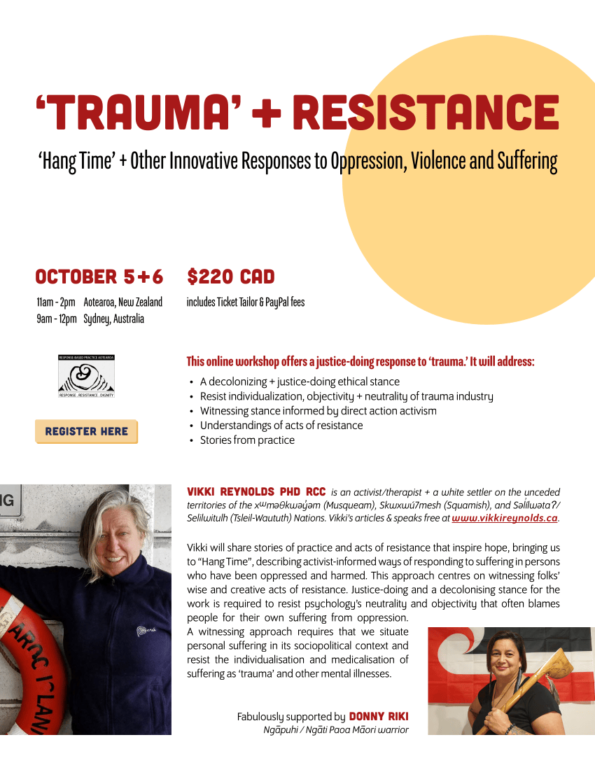 ‘Hang Time’ + Other Innovative Responses to Oppression, Violence and Suffering ‘TRAUMA’ + RESISTANCE Vikki will share stories of practice and acts of resistance that inspire hope, bringing us to “Hang Time”, describing activist-informed ways of responding to suffering in persons who have been oppressed and harmed. This approach centres on witnessing folks’ wise and creative acts of resistance. Justice-doing and a decolonising stance for the work is required to resist psychology’s neutrality and objectivity that often blames people for their own suffering from oppression. A witnessing approach requires that we situate personal suffering in its sociopolitical context and resist the individualisation and medicalisation of suffering as ‘trauma’ and other mental illnesses. OCTOBER 5 + 6 11am - 2pm Aotearoa, New Zealand 9am - 12pm Sydney, Australia • A decolonizing + justice-doing ethical stance • Resist individualization, objectivity + neutrality of trauma industry • Witnessing stance informed by direct action activism • Understandings of acts of resistance • Stories from practice $220 CAD includes Ticket Tailor & PayPal fees REGISTER HERE This online workshop offers a justice-doing response to ‘trauma.’ It will address: Vikki Reynolds PhD RCC is an activist/therapist + a white settler on the unceded territories of the xwm θkw y m (Musqueam), Skwxwú7mesh (Squamish), and S lílw taʔ/ Selilwitulh (Tsleil-Waututh) Nations. Vikki’s articles & speaks free at www.vikkireynolds.ca. Fabulously supported by DONNY RIKI Nga-puhi / Nga-ti Paoa Ma-ori warrior