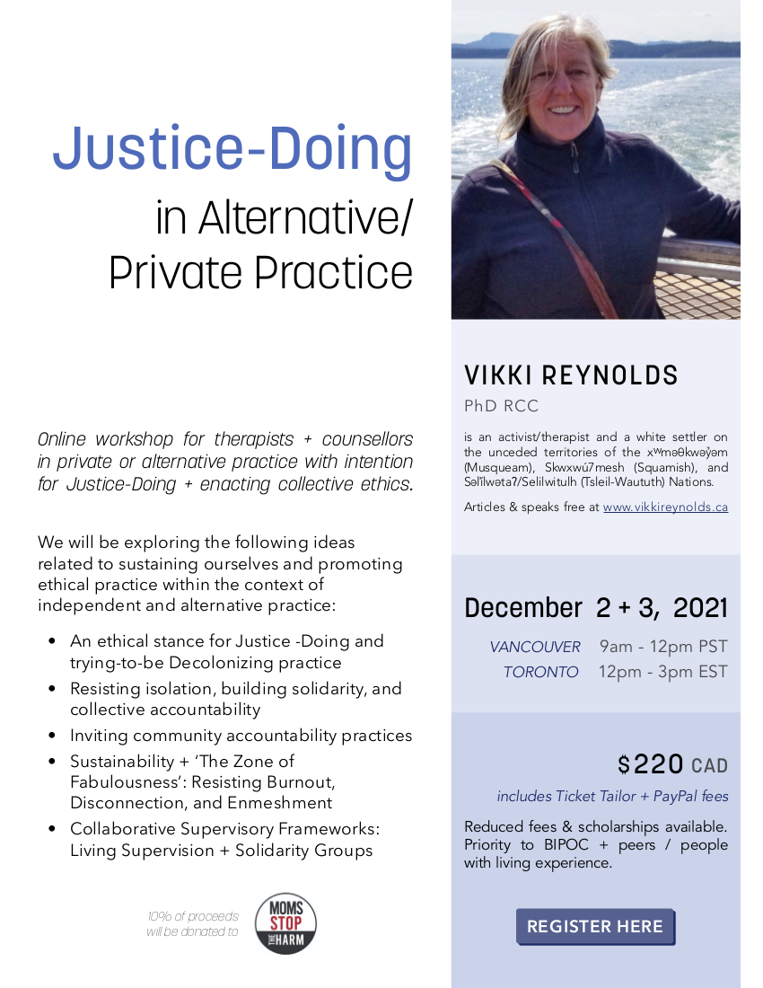 Justice-Doing in Alternative/ Private Practice VIKKI REYNOLDS PhD RCC is an activist/therapist and a white settler on the unceded territories of the xwmǝθkwǝỷǝm (Musqueam), Skwxwú7mesh (Squamish), and Sǝl̓ílwǝtaʔ/Selilwitulh (Tsleil-Waututh) Nations. Articles & speaks free at www.vikkireynolds.ca Online workshop for therapists + counsellors in private or alternative practice with intention for Justice-Doing + enacting collective ethics. December 2 + 3, 2021 VANCOUVER 9am - 12pm PST TORONTO 12pm - 3pm EST REGISTER HERE We will be exploring the following ideas related to sustaining ourselves and promoting ethical practice within the context of independent and alternative practice: • An ethical stance for Justice -Doing and trying-to-be Decolonizing practice • Resisting isolation, building solidarity, and collective accountability • Inviting community accountability practices • Sustainability + ‘The Zone of Fabulousness’: Resisting Burnout, Disconnection, and Enmeshment • Collaborative Supervisory Frameworks: Living Supervision + Solidarity Groups