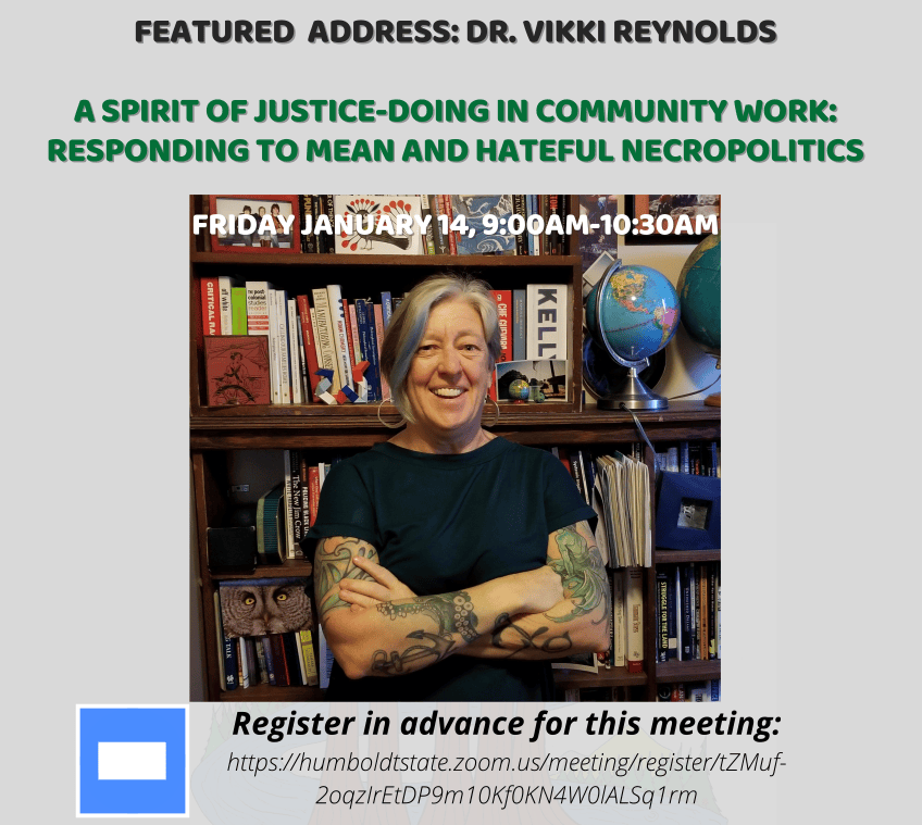 FEATURED ADDRESS: DR. VIKKI REYNOLDS A SPIRIT OF JUSTICE-DOING IN COMMUNITY WORK: RESPONDING TO MEAN AND HATEFUL NECROPOLITICS FRIDAY JANUARY 14, 9:00AM-10:30AM https://humboldtstate.zoom.us/meeting/register/tZMuf- 2oqzIrEtDP9m10Kf0KN4W0lALSq1rm