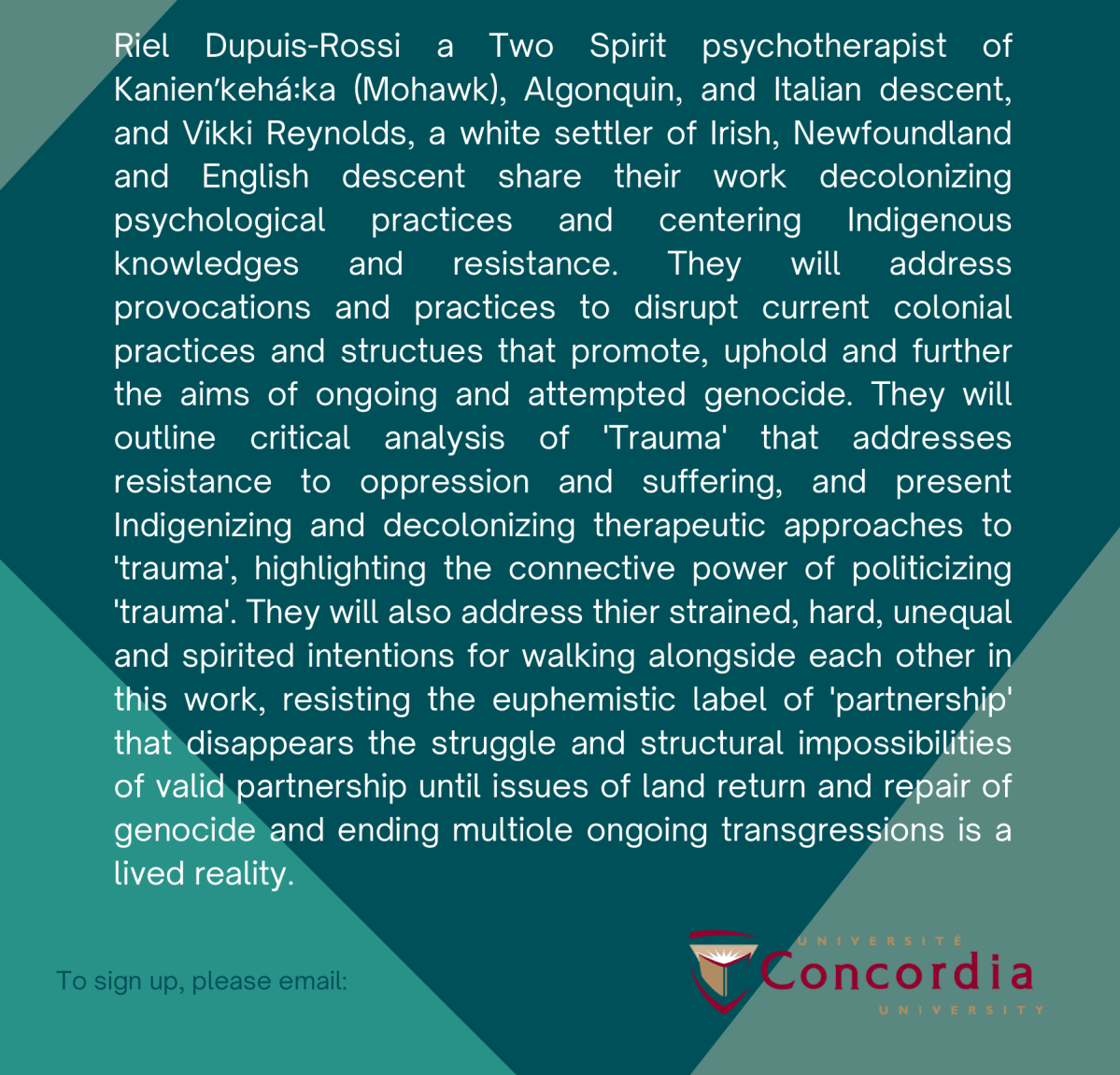 Riel Dupuis-Rossi a Two Spirit psychotherapist ofKanienʼkehá꞉ka (Mohawk), Algonquin, and Italian descent,and Vikki Reynolds, a white settler of Irish, Newfoundlandand English descent share their work decolonizingpsychological practices and centering Indigenousknowledges and resistance. They will addressprovocations and practices to disrupt current colonialpractices and structues that promote, uphold and furtherthe aims of ongoing and attempted genocide. They willoutline critical analysis of 'Trauma' that addressesresistance to oppression and suffering, and presentIndigenizing and decolonizing therapeutic approaches to'trauma', highlighting the connective power of politicizing'trauma'. They will also address thier strained, hard, unequaland spirited intentions for walking alongside each other inthis work, resisting the euphemistic label of 'partnership'that disappears the struggle and structural impossibilitiesof valid partnership until issues of land return and repair ofgenocide and ending multiole ongoing transgressions is alived reality.