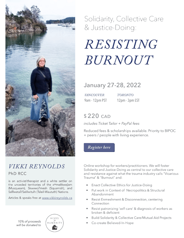 10% of proceeds will be donated to Online workshop for workers/practitioners. We will foster Solidarity and Justice-Doing as central to our collective care and resistance against what the trauma industry calls “Vicarious Trauma” & ”Burnout” and: • Enact Collective Ethics for Justice-Doing • Put work in Context of Necropolitics & Structural Abandonment • Resist Enmeshment & Disconnection, centering Connection • Resist patronizing ‘self-care’ & diagnosis of workers as broken & deficient • Build Solidarity & Collective Care/Mutual Aid Projects • Co-create Believed-In-Hope Register here $ 220 CAD includes Ticket Tailor + PayPal fees Reduced fees & scholarships available. Priority to BIPOC + peers / people with living experience. TORONTO 12pm - 3pm EST VANCOUVER 9am - 12pm PST January 27-28, 2022 VIKKI REYNOLDS PhD RCC is an activist/therapist and a white settler on the unceded territories of the xwmǝθkwǝỷǝm (Musqueam), Skwxwú7mesh (Squamish), and Sǝl̓ílwǝtaʔ/Selilwitulh (Tsleil-Waututh) Nations. Articles & speaks free at www.vikkireynolds.ca RESISTING BURNOUT Solidarity, Collective Care & Justice-Doing: