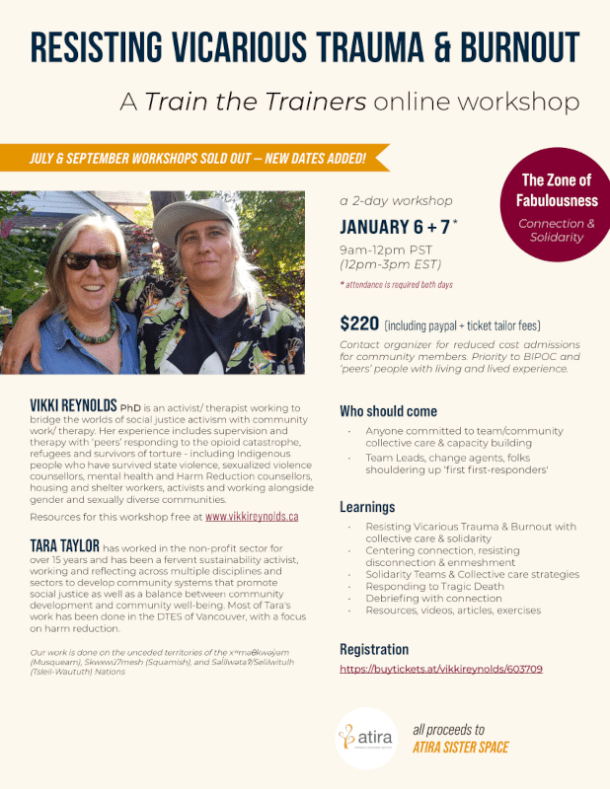 RESISTING VICARIOUS TRAUMA & BURNOUT Who should come • Anyone committed to team/community collective care & capacity building • Team Leads, change agents, folks shouldering up ‘first first-responders' VIKKI REYNOLDS PhD is an activist/ therapist working to bridge the worlds of social justice activism with community work/ therapy. Her experience includes supervision and therapy with ‘peers’ responding to the opioid catastrophe, refugees and survivors of torture - including Indigenous people who have survived state violence, sexualized violence counsellors, mental health and Harm Reduction counsellors, housing and shelter workers, activists and working alongside gender and sexually diverse communities. Resources for this workshop free at www.vikkireynolds.ca TARA TAYLOR has worked in the non-profit sector for over 15 years and has been a fervent sustainability activist, working and reflecting across multiple disciplines and sectors to develop community systems that promote social justice as well as a balance between community development and community well-being. Most of Tara's work has been done in the DTES of Vancouver, with a focus on harm reduction. Our work is done on the unceded territories of the xwməθkwəyəm (Musqueam), Skwxwú7mesh (Squamish), and Səlílwətaʔ/Selilwitulh (Tsleil-Waututh) Nations A Train the Trainers online workshop The Zone of Fabulousness Connection & Solidarity $220 (including paypal + ticket tailor fees) Contact organizer for reduced cost admissions for community members. Priority to BIPOC and ‘peers’ people with living and lived experience. Registration https://buytickets.at/vikkireynolds/603709 Learnings • Resisting Vicarious Trauma & Burnout with collective care & solidarity • Centering connection, resisting disconnection & enmeshment • Solidarity Teams & Collective care strategies • Responding to Tragic Death • Debriefing with connection • Resources, videos, articles, exercises all proceeds to ATIRA SISTER SPACE ' ' * attendance is required both days JANUARY 6 + 7 9am-12pm PST (12pm-3pm EST) * a 2-day workshop JULY & SEPTEMBER WORKSHOPS SOLD OUT — NEW DATES ADDED!