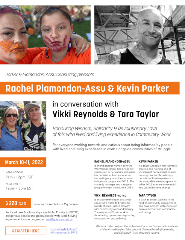 Parker & Plamandon-Assu Consulting presents Rachel Plamondon-Assu & Kevin Parker Honouring Wisdom, Solidarity & Revolutionary Love of folx with lived and living experience in Community Work For everyone working towards and curious about being informed by people with lived and living experience in work alongside communities of struggle. in conversation with Vikki Reynolds & Tara Taylor VANCOUVER 9am - 12pm PST TORONTO 12pm - 3pm EST March 10 -11, 2022 $ 220 CAD includes Ticket Tailor + PayPal fees REGISTER HERE TARA TAYLOR is a white settler working in the field of community engagement and development with a focus on harm reduction and communitywell being. VIKKI REYNOLDS PHD RCC is an activist/therapist and white settler who works to bridge the worlds of social justice activism with community work and therapy. The majority of Vikki’s work is shouldering up workers responding to oppression and suffering. RACHEL PLAMONDON-ASSU is an Indigenous woman from the Wei Wai Kai nation. She brings her connection to her culture alongside her decades of lived experience to creating opportunities for other Indigenous people and PWLE. She currently manages and runs peer programming in Vancouver’s DTES. Reduced fees & scholarships available. Priority to BIPOC, Indigenous people and peers/people with lived & living experience. Contact organizer: tara@spencercreo.ca https://buytickets.at/ vikkireynolds/648915 We work collectively on the stolen traditional and ancestral homelands of the Xwmǝθkwǝỷǝm (Musqueam), Skwxwú7mesh (Squamish), and Sǝl̓ílwǝtaʔ (Tsleil-Waututh) nations.