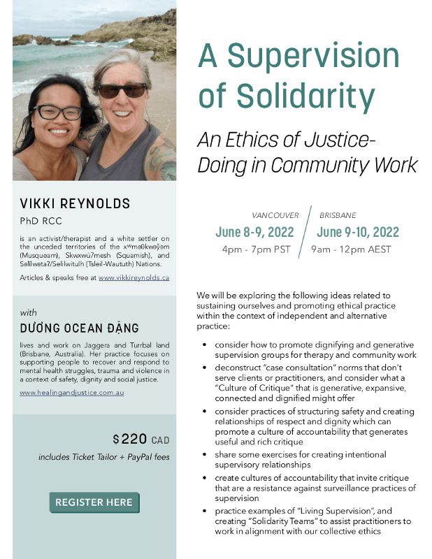 A Supervision of Solidarity VIKKI REYNOLDS PhD RCC is an activist/therapist and a white settler on the unceded territories of the xwmǝθkwǝỷǝm (Musqueam), Skwxwú7mesh (Squamish), and Sǝl̓ílwǝtaʔ/Selilwitulh (Tsleil-Waututh) Nations. Articles & speaks free at www.vikkireynolds.ca REGISTER HERE We will be exploring the following ideas related to sustaining ourselves and promoting ethical practice within the context of independent and alternative practice: • consider how to promote dignifying and generative supervision groups for therapy and community work • deconstruct “case consultation” norms that don’t serve clients or practitioners, and consider what a “Culture of Critique” that is generative, expansive, connected and dignified might offer • consider practices of structuring safety and creating relationships of respect and dignity which can promote a culture of accountability that generates useful and rich critique • share some exercises for creating intentional supervisory relationships • create cultures of accountability that invite critique that are a resistance against surveillance practices of supervision • practice examples of “Living Supervision”, and creating “Solidarity Teams” to assist practitioners to work in alignment with our collective ethics $ 220 CAD includes Ticket Tailor + PayPal fees An Ethics of Justice- Doing in Community Work DUONG OCEAN ĐANG lives and work on Jaggera and Turrbal land (Brisbane, Australia). Her practice focuses on supporting people to recover and respond to mental health struggles, trauma and violence in a context of safety, dignity and social justice. www.healingandjustice.com.au ’ ’ with VANCOUVER June 8 - 9, 2022 4pm - 7pm PST BRISBANE June 9 - 10, 2022 9am - 12pm AEST
