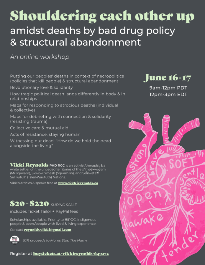 Shouldering each other up amidst deaths by bad drug policy & structural abandonment An online workshop Vikki Reynolds PHD RCC Is an activist/therapist & a white settler on the unceded territories of the xwməθkwəyəm (Musqueam), Skwxwú7mesh (Squamish), and Səlílwətaʔ/ Selilwitulh (Tsleil-Waututh) Nations. Vikki’s articles & speaks free at www.vikkireynolds.ca ' ' June 16 - 17 9am-12pm PDT 12pm-3pm EDT Putting our peoples' deaths in context of necropolitics (policies that kill people) & structural abandonment Revolutionary love & solidarity How tragic political death lands differently in body & in relationships Maps for responding to atrocious deaths (individual & collective) Maps for debriefing with connection & solidarity (resisting trauma) Collective care & mutual aid Acts of resistance, staying human Witnessing our dead: "How do we hold the dead alongside the living" Register at buytickets.at/vikkireynolds/649272 $20 - $220 SLIDING SCALE includes Ticket Tailor + PayPal fees Scholarships available. Priority to BIPOC, Indigenous people & peers/people with lived & living experience. Contact reynolds.vikki@gmail.com 10% proceeds