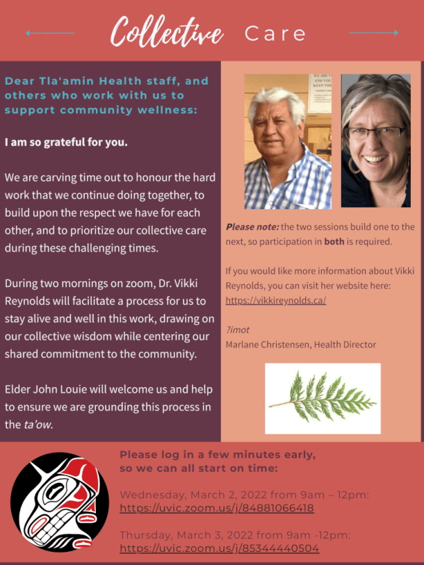 Dear Tla'amin Heal th staf f , and others who work wi th us to suppor t communi ty wel lness: I am so grateful for you. We are carving time out to honour the hard work that we continue doing together, to build upon the respect we have for each other, and to prioritize our collective care during these challenging times. During two mornings on zoom, Dr. Vikki Reynolds will facilitate a process for us to stay alive and well in this work, drawing on our collective wisdom while centering our shared commitment to the community.