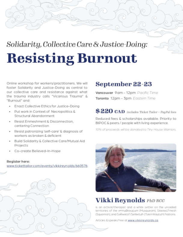 Online workshop for workers/practitioners. We will foster Solidarity and Justice-Doing as central to our collective care and resistance against what the trauma industry calls “Vicarious Trauma” & ”Burnout” and: • Enact Collective Ethics for Justice-Doing • Put work in Context of Necropolitics & Structural Abandonment • Resist Enmeshment & Disconnection, centering Connection • Resist patronizing ‘self-care’ & diagnosis of workers as broken & deficient • Build Solidarity & Collective Care/Mutual Aid Projects • Co-create Believed-In-Hope $ 220 CAD includes Ticket Tailor + PayPal fees Reduced fees & scholarships available. Priority to BIPOC & peers / people with living experience. 10% of proceeds will be donated to Tiny House Warriors. September 22 - 23 Vancouver 9am - 12pm Pacific Time Toronto 12pm - 3pm Eastern Time Resisting Burnout Solidarity, Collective Care & Justice-Doing: Register here: www.tickettailor.com/events/vikkireynolds/660576 Vikki Reynolds PhD RCC is an activist/therapist and a white settler on the unceded territories of the xwm kw y m (Musqueam), Skwxwú7mesh (Squamish), and S lílw ta?/Selilwitulh (Tsleil-Waututh) Nations. Articles & speaks free at www.vikkireynolds.ca.
