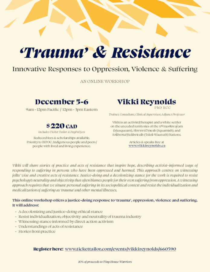 ‘Trauma’ & Resistance Innovative Responses to Oppression, Violence & Suffering AN ONLINE WORKSHOP $ 220 CAD includes Ticket Tailor & PayPal fees Reduced fees & scholarships available. Priority to BIPOC, Indigenous people and peers / people with lived and living experience. Register here: www.tickettailor.com/events/vikkireynolds/660590 December 5-6 9am - 12pm Pacific / 12pm - 3pm Eastern 10% of proceeds to Tiny House Warriors Vikki will share stories of practice and acts of resistance that inspire hope, describing activist-informed ways of responding to suffering in persons who have been oppressed and harmed. This approach centres on witnessing folks’ wise and creative acts of resistance. Justice-doing and a decolonizing stance for the work is required to resist psychology’s neutrality and objectivity that often blames people for their own suffering from oppression. A witnessing approach requires that we situate personal suffering in its sociopolitical context and resist the individualization and medicalization of suffering as ‘trauma’ and other mental illnesses. This online workshop offers a justice-doing response to ‘trauma’, oppression, violence and suffering. It will address: - A decolonizing and justice-doing ethical stance - Resist individualization, objectivity and neutrality of trauma industry - Witnessing stance informed by direct action activism - Understandings of acts of resistance - Stories from practice Vikki Reynolds PhD RCC Trainer, Consultant, Clinical Supervisor, Adjunct Professor Vikki is an activist/therapist and a white settler on the unceded territories of the xwm Okw y m (Musqueam), Skwxwú7mesh (Squamish), and S lílw ta?/Selilwitulh (Tsleil-Waututh) Nations. Articles & speaks free at www.vikkireynolds.ca