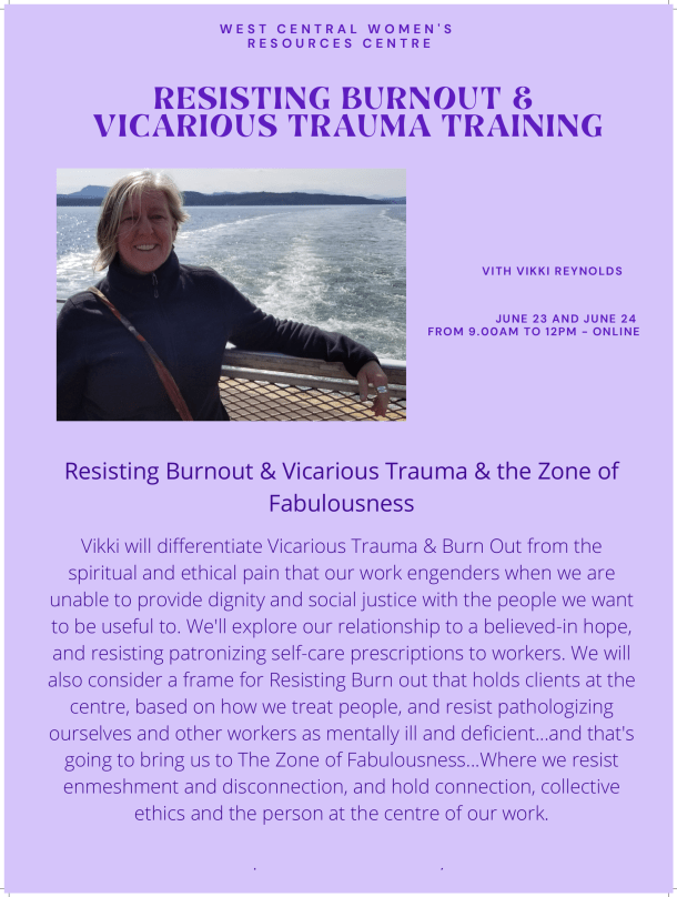 Resisting Burnout & Vicarious Trauma & the Zone ofFabulousness Vikki will differentiate Vicarious Trauma & Burn Out from thespiritual and ethical pain that our work engenders when we areunable to provide dignity and social justice with the people we wantto be useful to. We'll explore our relationship to a believed-in hope,and resisting patronizing self-care prescriptions to workers. We willalso consider a frame for Resisting Burn out that holds clients at thecentre, based on how we treat people, and resist pathologizingourselves and other workers as mentally ill and deficient...and that'sgoing to bring us to The Zone of Fabulousness...Where we resistenmeshment and disconnection, and hold connection, collectiveethics and the person at the centre of our work.