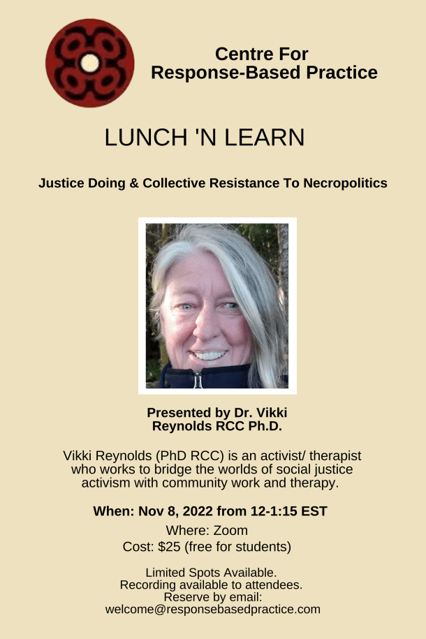 Centre For Response-Based Practice LUNCH 'N LEARN Justice Doing Collective Resistance To Necropolitics Presented by Dr. Vikki Reynolds RCC Ph.D. Centre For Response-Based Practice Limited Spots Available. Recording available to attendees. Reserve by email: anya.lundy@outlook.com Vikki Reynolds (PhD RCC) is an activist/ therapist who works to bridge the worlds of social justice activism with community work and therapy. When: Nov 8, 2022 from 12-1:15 EST Where: Zoom Cost: $25 (free for students)