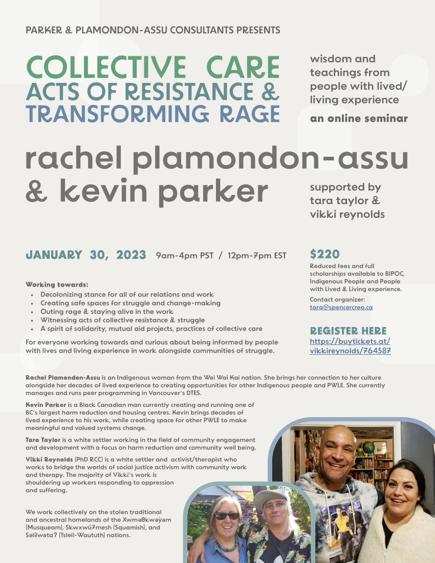 wisdom and teachings from people with lived/ living experience PARKER & PLAMONDON-ASSU CONSULTANTS PRESENTS an online seminar COLLECTIVE CARE ACTS OF RESISTANCE & TRANSFORMING RAGE supported by tara taylor & vikki reynolds JANUARY 30, 2023 9am-4pm PST / 12pm-7pm EST Working towards: • Decolonizing stance for all of our relations and work • Creating safe spaces for struggle and change-making • Outing rage & staying alive in the work • Witnessing acts of collective resistance & struggle • A spirit of solidarity, mutual aid projects, practices of collective care For everyone working towards and curious about being informed by people with lives and living experience in work alongside communities of struggle. $220 Reduced fees and full scholarships available to BIPOC, Indigenous People and People with Lived & Living experience. Contact organizer: tara@spencercreo.ca REGISTER HERE https://buytickets.at/ vikkireynolds/764587 Rachel Plamondon-Assu is an Indigenous woman from the Wei Wai Kai nation. She brings her connection to her culture alongside her decades of lived experience to creating opportunities for other Indigenous people and PWLE. She currently manages and runs peer programming in Vancouver’s DTES. Kevin Parker is a Black Canadian man currently creating and running one of BC’s largest harm reduction and housing centres. Kevin brings decades of lived experience to his work, while creating space for other PWLE to make meaningful and valued systems change. Tara Taylor is a white settler working in the field of community engagement and development with a focus on harm reduction and community well being. Vikki Reynolds (PhD RCC) is a white settler and activist/therapist who works to bridge the worlds of social justice activism with community work and therapy. The majority of Vikki’s work is shouldering up workers responding to oppression and suffering. We work collectively on the stolen traditional and ancestral homelands of the Xwmeθkweyem (Musqueam), Skwxwú7mesh (Squamish), and Selílwetaʔ (Tsleil-Waututh) nations. e ’e e e e rachel plamondon-assu & kevin parker
