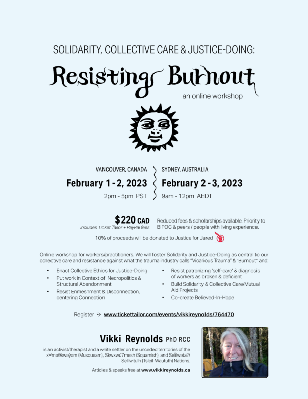 ☀Online workshop for workers/practitioners. We will foster Solidarity and Justice-Doing as central to our collective care and resistance against what the trauma industry calls “Vicarious Trauma” & ”Burnout” and: • Enact Collective Ethics for Justice-Doing • Put work in Context of Necropolitics & Structural Abandonment • Resist Enmeshment & Disconnection, centering Connection • Resist patronizing ‘self-care’ & diagnosis of workers as broken & deficient • Build Solidarity & Collective Care/Mutual Aid Projects • Co-create Believed-In-Hope $ 220 CAD includes Ticket Tailor + PayPal fees Reduced fees & scholarships available. Priority to BIPOC & peers / people with living experience. 10% of proceeds will be donated to Moms Stop the Harm January 16 - 17, 2023 9am - 12pm PST ・ 12pm - 3pm EST Resisting Burnout SOLIDARITY, COLLECTIVE CARE & JUSTICE-DOING: Register → www.tickettailor.com/events/vikkireynolds/764400 Vikki Reynolds PhD RCC is an activist/therapist and a white settler on the unceded territories of the xwmǝƟkwǝỳǝm (Musqueam), Skwxwú7mesh (Squamish), and Seĺílwǝta?/Selilwitulh (Tsleil-Waututh) Nations. Articles & speaks free at www.vikkireynolds.ca an online workshop