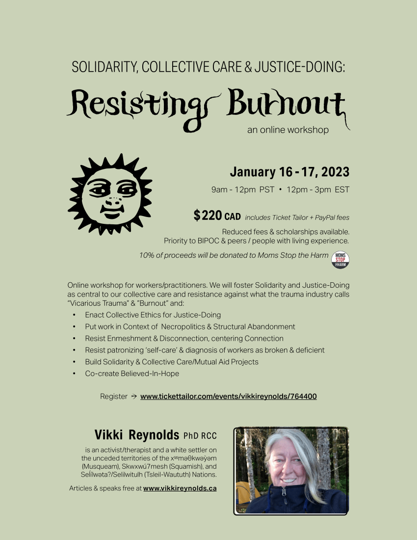 ☀Online workshop for workers/practitioners. We will foster Solidarity and Justice-Doing as central to our collective care and resistance against what the trauma industry calls “Vicarious Trauma” & ”Burnout” and: • Enact Collective Ethics for Justice-Doing • Put work in Context of Necropolitics & Structural Abandonment • Resist Enmeshment & Disconnection, centering Connection • Resist patronizing ‘self-care’ & diagnosis of workers as broken & deficient • Build Solidarity & Collective Care/Mutual Aid Projects • Co-create Believed-In-Hope $ 220 CAD includes Ticket Tailor + PayPal fees Reduced fees & scholarships available. Priority to BIPOC & peers / people with living experience. 10% of proceeds will be donated to Moms Stop the Harm January 16 - 17, 2023 9am - 12pm PST ・ 12pm - 3pm EST Resisting Burnout SOLIDARITY, COLLECTIVE CARE & JUSTICE-DOING: Register → www.tickettailor.com/events/vikkireynolds/764400 Vikki Reynolds PhD RCC is an activist/therapist and a white settler on the unceded territories of the xwmǝƟkwǝỳǝm (Musqueam), Skwxwú7mesh (Squamish), and Seĺílwǝta?/Selilwitulh (Tsleil-Waututh) Nations. Articles & speaks free at www.vikkireynolds.ca an online workshop