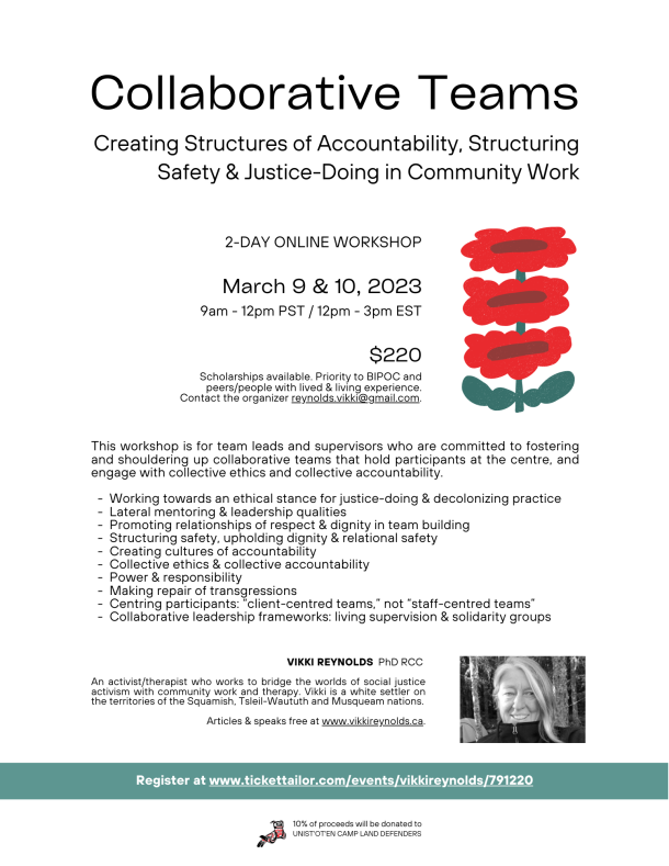 Collaborative Teams: Creating Structures of Accountability, Structuring Safety & Justice-Doing in Community Work Online March 9 & 10, 2023 Times: PST Vancouver 9am-12pm EST Toronto 12pm -3pm $220 Canadian includes Ticket Tailor & PayPal fees Scholarships available. Priority to BIPOC, Indigenous people & peers/people with lived & living experience contact organizer : reynolds.vikki@gmail.com This workshop is for Team Leads and Supervisors who are committed to fostering and shouldering up collaborative teams that hold participants at the centre, and engage with collective ethics and collective accountability: • Working towards an ethical stance for Justice -Doing and Decolonizing practice • Lateral Mentoring & Leadership qualities • Promoting Relationships of Respect & Dignity in Team Building • Structuring Safety, upholding Dignity & Relational Safety • Creating Cultures of Accountability • Collective Ethics & Collective Accountability • Power & Responsibility • Making Repair of Transgressions • Centering participants: “Client centered teams” not “Staff centered teams”. • Collaborative Leadership Frameworks: Living Supervision & Solidarity Groups Vikki Reynolds (PhD RCC) is an activist/ therapist who works to bridge the worlds of social justice activism with community work and therapy. Vikki is a white settler on the territories of the Squamish, Tsleil-Waututh and Musqueam nations. Vikki's people are Irish and English folks, and she is a heterosexual woman with cisgender privilege. Her experience includes supervision and therapy with people-with-lived/living-experience and other workers responding to the opioid catastrophe, refugees and survivors of torture - including Indigenous people who have survived residential schools and other state violence, sexualized violence counsellors, mental health and substance misuse counsellors, housing and shelter workers, activists and working alongside gender and sexually diverse communities. Vikki is an Adjunct Professor and has written and presented internationally. Articles & speaks free at: www.vikkireynolds.ca 10% of proceeds will be donated to Unist'ot'en Land Defenders