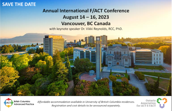 SAVE THE DATE Annual International F/ACT Conference August 14 16, 2023 Vancouver, BC Canada with keynote speaker Dr. Vikki Reynolds, RCC, PhD. Affordable accommodation available in University of British Columbia residences. Registration and cost details to be announced separately