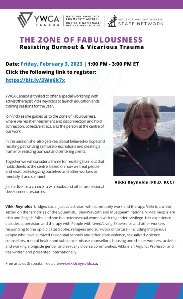 YWCA Canada is thrilled to offer a special workshop with activist/therapist Vicki Reynolds to launch education ands training sessions for the year. Join Vicki as she guides us to the Zone of Fabulousness, where we resist enmeshment and disconnection and hold connection, collective ethics, and the person at the centre of our work. In this session she also gets real about believed-in hope and resisting patronizing self-care prescriptions and creating a frame for resisting burnout and centering clients. Together we will consider a frame for resisting burn out that holds clients at the centre, based on how we treat people and resist pathologizing ourselves and other workers as mentally ill and deficient. Join us live for a chance to win books and other professional development resources . Date: Friday, February 3, 2023 | 1:00 PM - 3:00 PM ET Click the following link to register: https://bit.ly/3Wg6k7x THE ZONE OF FABULOUSNESS Resisting Burnout & Vicarious Trauma Vikki Reynolds bridges social justice activism with community work and therapy. Vikki is a white settler on the territories of the Squamish, Tsleil-Waututh and Musqueam nations. Vikki's people are Irish and English folks, and she is a heterosexual woman with cisgender privilege. Her experience includes supervision and therapy with People with Lived/Living Experience and other workers responding to the opioid catastrophe, refugees and survivors of torture - including Indigenous people who have survived residential schools and other state violence, sexualized violence counsellors, mental health and substance misuse counsellors, housing and shelter workers, activists and working alongside gender and sexually diverse communities. Vikki is an Adjunct Professor and has written and presented internationally. Free articles & speaks free at: www.vikkireynolds.ca. Vikki Reynolds (Ph.D. RCC)