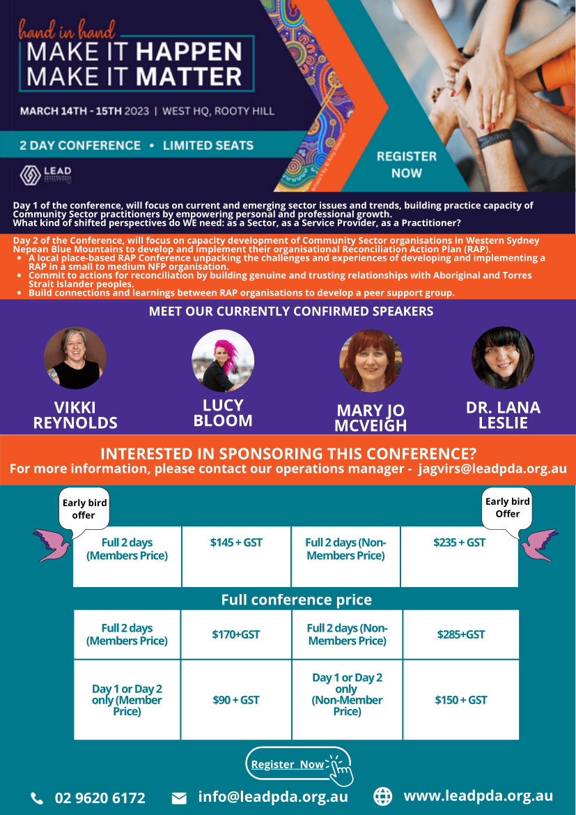INTERESTED IN SPONSORING THIS CONFERENCE? For more information, please contact our operations manager - jagvirs@leadpda.org.au Full 2 days (Members Price) $145 + GST Full 2 days (Non- Members Price) $235 + GST Early bird offer Early bird Offer Full 2 days (Members Price) $170+GST Full 2 days (Non- Members Price) $285+GST Day 1 or Day 2 only (Member Price) $90 + GST Day 1 or Day 2 only (Non-Member Price) $150 + GST MEET OUR CURRENTLY CONFIRMED SPEAKERS 02 9620 6172 info@leadpda.org.au LUCY BLOOM MARY JO MCVEIGH VIKKI REYNOLDS Day 1 of the conference, will focus on current and emerging sector issues and trends, building practice capacity of Community Sector practitioners by empowering personal and professional growth. What kind of shifted perspectives do WE need: as a Sector, as a Service Provider, as a Practitioner? www.leadpda.org.au DR. LANA LESLIE A local place-based RAP Conference unpacking the challenges and experiences of developing and implementing a RAP in a small to medium NFP organisation. Commit to actions for reconciliation by building genuine and trusting relationships with Aboriginal and Torres Strait Islander peoples. Build connections and learnings between RAP organisations to develop a peer support group. Day 2 of the Conference, will focus on capacity development of Community Sector organisations in Western Sydney Nepean Blue Mountains to develop and implement their organisational Reconciliation Action Plan (RAP). Register Now Full conference price