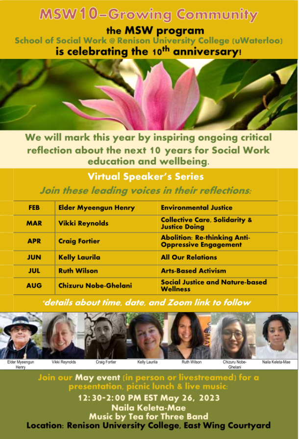 the MSW program School of Social Work @ Renison University College (uWaterloo) is celebrating the 10th anniversary! We will mark this year by inspiring ongoing critical reflection about the next 10 years for Social Work education and wellbeing. Virtual Speaker’s Series Join these leading voices in their reflections: FEB Elder Myeengun Henry Environmental Justice MAR Vikki Reynolds Collective Care, Solidarity & Justice Doing APR Craig Fortier Abolition: Re-thinking Anti- Oppressive Engagement JUN Kelly Laurila All Our Relations JUL Ruth Wilson Arts-Based Activism AUG Chizuru Nobe-Ghelani Social Justice and Nature-based Wellness *details about time, date, and Zoom link to follow Elder Myeengun Henry Vikki Reynolds Craig Fortier Kelly Laurila Ruth Wilson Chizuru Nobe- Ghelani Naila Keleta-Mae Join our May event (in person or livestreamed) for a presentation, picnic lunch & live music: 12:30-2:00 PM EST May 26, 2023 Naila Keleta-Mae Music by Tea for Three Band Location: Renison University College, East Wing Courtyard