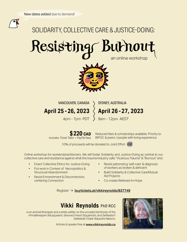 ☀ Resisting Burnout SOLIDARITY, COLLECTIVE CARE & JUSTICE-DOING: Register → buytickets.at/vikkireynolds/837749 an online workshop Vikki Reynolds PhD RCC is an activist/therapist and a white settler on the unceded territories of the xwmǝƟkwǝỳǝm (Musqueam), Skwxwú7mesh (Squamish), and Seĺílwǝta?/ Selilwitulh (Tsleil-Waututh) Nations. Articles & speaks free at www.vikkireynolds.ca 〰〰 VANCOUVER, CANADA April 25 - 26, 2023 4pm - 7pm PDT SYDNEY, AUSTRALIA April 26 - 27, 2023 9am - 12pm AEST $ 220 CAD includes Ticket Tailor + PayPal fees Reduced fees & scholarships available. Priority to BIPOC & peers / people with living experience. 10% of proceeds will be donated to Joint Effort Online workshop for workers/practitioners. We will foster Solidarity and Justice-Doing as central to our collective care and resistance against what the trauma industry calls “Vicarious Trauma” & ”Burnout” and: • Enact Collective Ethics for Justice-Doing • Put work in Context of Necropolitics & Structural Abandonment • Resist Enmeshment & Disconnection, centering Connection • Resist patronizing ‘self-care’ & diagnosis of workers as broken & deficient • Build Solidarity & Collective Care/Mutual Aid Projects • Co-create Believed-In-Hope New dates added due to demand!
