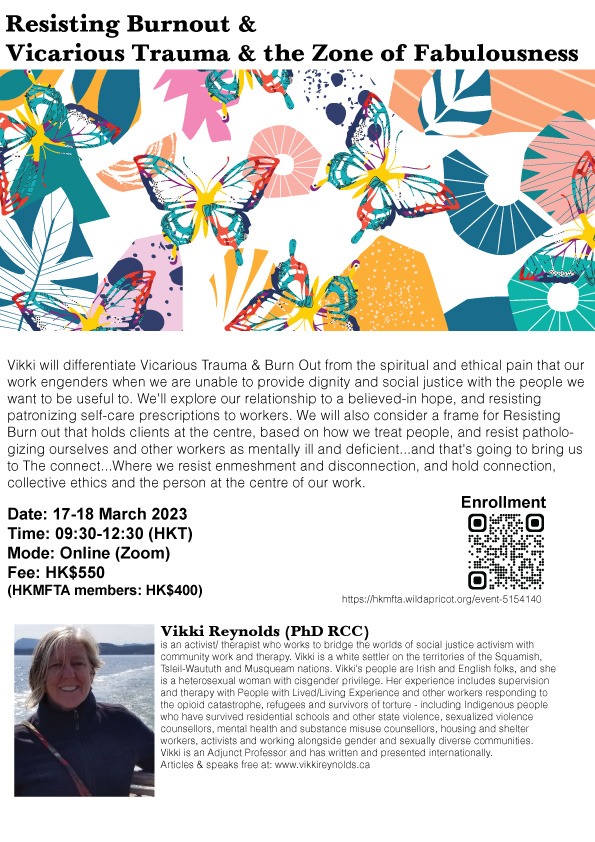 Resisting Burnout & Vicarious Trauma & the Zone of Fabulousness Start 17 Mar 2023 End 18 Mar 2023 Schedule 2 sessions Location Online via Zoom Resisting Burnout & Vicarious Trauma & the Zone of Fabulousness 2 half-day online workshop Date: 17 & 18 March 2023 (Fri & Sat) Time: 0930-1230 for each day Mode: Online via Zoom Fee: Regular -$550 , HKMFTA Members -$400 Application Link: https://hkmfta.wildapricot.org/event-5154140 Speaker: Vikki Reynolds (PhD RCC)