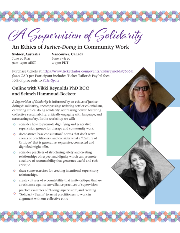 A Supervision of Solidarity An Ethics of Justice-Doing in Community Work Online with Vikki Reynolds PhD RCC and Sekneh Hammoud-Beckett Purchase tickets at https://www.tickettailor.com/events/vikkireynolds/769651 $220 CAD per Participant includes Ticket Tailor & PayPal fees 10% of proceeds to SisterSpace A Supervision of Solidarity is informed by an ethics of justicedoing & solidarity, encompassing: resisting settler colonialism, centering ethics, doing solidarity, addressing power, fostering collective sustainability, critically engaging with language, and structuring safety. In the workshop we will: • consider how to promote dignifying and generative supervision groups for therapy and community work • deconstruct “case consultation” norms that don’t serve clients or practitioners, and consider what a “Culture of Critique” that is generative, expansive, connected and dignified might offer. • consider practices of structuring safety and creating relationships of respect and dignity which can promote a culture of accountability that generates useful and rich critique. • share some exercises for creating intentional supervisory relationships. • create cultures of accountability that invite critique that are a resistance against surveillance practices of supervision • practice examples of “Living Supervision”, and creating “Solidarity Teams” to assist practitioners to work in alignment with our collective ethic Sydney, Australia June 20 & 21 9am-12pm AEST Vancouver, Canada June 19 & 20 4-7pm PDT