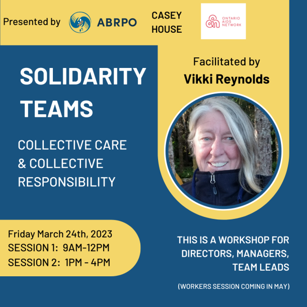 Solidarity Teams Workshop for Managers with Vikki Reynolds Solidarity Teams : Collective Care & Collective Responsibility In this workshop we are going to address these questions: How can we build Solidarity Teams for our collective care and sustainability? How can we hold onto our solidarity and our fabulous and painful histories of joint struggle against multiple oppressions including Necropolitics & structural abandonment? How do we stay in dialogue, with respect, across time, without getting caught up in using power-over practices or re-enacting the abuses of power we are fighting against? How do we enact the analysis and justice-doing we want to create more of? How can we nurture ‘Cultures of Critique’, embrace hopeful skepticism and enact our collective ethics as social justice movements? When resisting powers that work to divide us, how do we enact collective accountability, embrace groundless solidarity and infinite responsibility, and co-create an ethical stance of believed-in hope? This is a workshop for Executive Directors, Directors, Managers, Supervisors, and Team Leads. There are two offerings of this 3 hour workshop: One in the morning of the 24th, and one in the afternoon of the 24th. March 24 Morning session 9:00am – 12:00pm March 24 Afternoon Session 1:00pm – 4:00pm