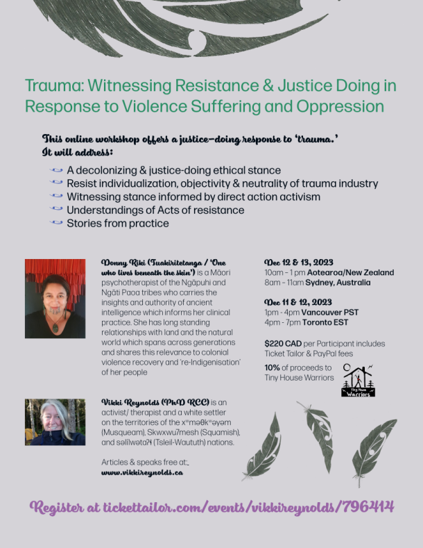 Dec 12 & 13, 2023 10am – 1 pm Aotearoa/New Zealand 8am – 11am Sydney, Australia Dec 11 & 12, 2023 1pm - 4pm Vancouver PST 4pm - 7pm Toronto EST Trauma: Witnessing Resistance & Justice Doing in Response to Violence Suffering and Oppression $220 CAD per Participant includes Ticket Tailor & PayPal fees 10% of proceeds to Tiny House Warriors This online workshop offers a justice-doing response to ‘trauma.’ It will address: A decolonizing & justice-doing ethical stance Resist individualization, objectivity & neutrality of trauma industry Witnessing stance informed by direct action activism Understandings of Acts of resistance Stories from practice Donny Riki (Tuakiritetanga / ‘One who lives beneath the skin’) is a Māori psychotherapist of the Ngāpuhi and Ngāti Paoa tribes who carries the insights and authority of ancient intelligence which informs her clinical practice. She has long standing relationships with land and the natural world which spans across generations and shares this relevance to colonial violence recovery and ‘re-Indigenisation’ of her people Vikki Reynolds (PhD RCC) is an activist/ therapist and a white settler on the territories of the xwməθkwəyəm (Musqueam), Skwxwu7mesh (Squamish), and səlílwətaʔɬ (Tsleil-Waututh) nations. Articles & speaks free at: www.vikkireynolds.ca Register at tickettailor.com/events/vikkireynolds/796414