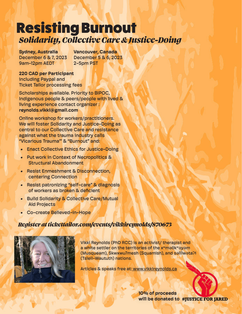 Resisting Burnout Solidarity, Collective Care & Justice-Doing Register at tickettailor.com/events/vikkireynolds/870673 Sydney, Australia December 6 & 7, 2023 9am-12pm AEDT Vancouver, Canada December 5 & 6, 2023 2-5pm PST 220 CAD per Participant including Paypal and Ticket Tailor processing fees Scholarships available. Priority to BIPOC, Indigenous people & peers/people with lived & living experience contact organizer : reynolds.vikki@gmail.com Online workshop for workers/practitioners. We will foster Solidarity and Justice-Doing as central to our Collective Care and resistance against what the trauma industry calls “Vicarious Trauma”’ & “Burnout” and: • Enact Collective Ethics for Justice-Doing • Put work in Context of Necropolitics & Structural Abandonment • Resist Enmeshment & Disconnection, centering Connection • Resist patronizing “self-care” & diagnosis of workers as broken & deficient • Build Solidarity & Collective Care/Mutual Aid Projects • Co-create Believed-in-Hope Vikki Reynolds (PhD RCC) is an activist/ therapist and a white settler on the territories of the xwməθkwəyəm (Musqueam), Skwxwu7mesh (Squamish), and səlílwətaʔɬ (Tsleil-Waututh) nations. Articles & speaks free at: www.vikkireynolds.ca 10% of proceeds will be donated to