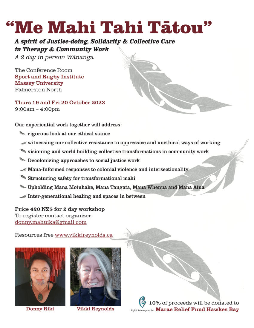 “Me Mahi Tahi Tātou” A spirit of Justice-doing, Solidarity & Collective Care in Therapy & Community Work A 2 day in person Wānanga The Conference Room Sport and Rugby Institute Massey University Palmerston North Thurs 19 and Fri 20 October 2023 9:00am – 4:00pm Our experiential work together will address: rigorous look at our ethical stance witnessing our collective resistance to oppressive and unethical ways of working visioning and world building collective transformations in community work Decolonizing approaches to social justice work Mana-Informed responses to colonial violence and intersectionality Structuring safety for transformational mahi Upholding Mana Motuhake, Mana Tangata, Mana Whenua and Mana Atua Inter-generational healing and spaces in between Price 420 NZ$ for 2 day workshop To register contact organizer: donny.mahuika@gmail.com Resources free www.vikkireynolds.ca Donny Riki Vikki Reynolds 10% of proceeds will be donated to Marae Relief Fund Hawkes Bay