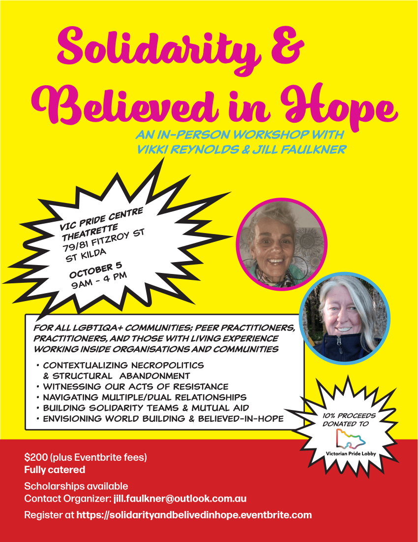 Solidarity & Believed in Hope an in-person workshop with Vikki Reynolds & Jill Faulkner VIC Pride Centre Theatrette 79/81 Fitzroy St St Kilda october 5 9am - 4 pm For all LGBTIQA+ communities; peer practitioners, practitioners, and those with living experience working inside organisations and communities • contextualizing Necropolitics & Structural Abandonment • witnessing our Acts of Resistance • navigating multiple/dual relationships • building Solidarity Teams & Mutual Aid • envisioning World Building & believed-in-hope $200 (plus Eventbrite fees) Fully catered Scholarships available Contact Organizer: jill.faulkner@outlook.com.au Register at https://solidarityandbelivedinhope.eventbrite.com 10% proceeds donated to victoria pride lobby