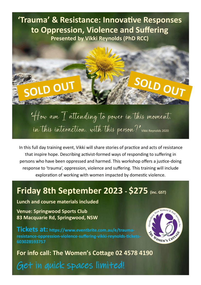 In this full day training event, Vikki will share stories of practice and acts of resistance that inspire hope. Describing activist-formed ways of responding to suffering in persons who have been oppressed and harmed. This workshop offers a justice-doing response to ‘trauma’, oppression, violence and suffering. This training will include exploration of working with women impacted by domestic violence. ‘Trauma’ & Resistance: Innovative Responses to Oppression, Violence and Suffering Presented by Vikki Reynolds (PhD RCC) ‘How am I attending to power in this moment, in this interaction, with this person?’Vikki Reynolds 2020 Friday 8th September 2023 - $275 (inc. GST) Lunch and course materials included Venue: Springwood Sports Club 83 Macquarie Rd, Springwood, NSW Tickets at: https://www.eventbrite.com.au/e/trauma-resistance-oppression-violence-suffering-vikki-reynolds-tickets-603028593757 For info call: The Women’s Cottage 02 4578 4190 Get in quick spaces limited! About The Trainer: Vikki Reynolds (PhD RCC) is an activist/ therapist who works to bridge the worlds of social justice activism with community work and therapy. Vikki is a white settler on the territories of the Squamish, Tsleil-Waututh and Musqueam nations. Vikki's people are Irish and English folks, and she is a heterosexual woman with cisgender privilege. Her experience includes supervision and therapy with people with lived / living experience and other workers responding to the opioid catastrophe, refugees and survivors of torture - including Indigenous people who have survived residential schools and other state violence, sexualised violence counsellors, mental health and substance misuse counsellors, housing and shelter workers, activists and working alongside gender and sexually diverse communities. Vikki is an Adjunct Professor and has written and presented internationally. Articles & speaks free at: www.vikkireynolds.ca This one-off event is aimed at supporting the needs of regional workers who may otherwise miss out on Vikki’s Australian 2023 Training Tour The ‘Trauma’ and Resistance approach centres on witnessing folks’ wise and creative acts of resistance. Justice-doing and a decolonising stance for the work is required to resist psychology’s neutrality and objectivity that often blames people for their own suffering from oppression. A witnessing approach requires that we situate personal suffering in its socio-political context and resist the individualisation and medicalisation of suffering as ‘trauma’ and other mental illnesses. This training will explore working with trauma & resistance with women and children impacted by domestic violence and the lived experiences of First Nations people in Australia. This workshop will also address: • A decolonising and justice-doing ethical stance • Resisting individualisation, objectivity and neutrality of trauma industry • Witnessing stance informed by direct action activism • Understandings of acts of resistance • Stories from practice