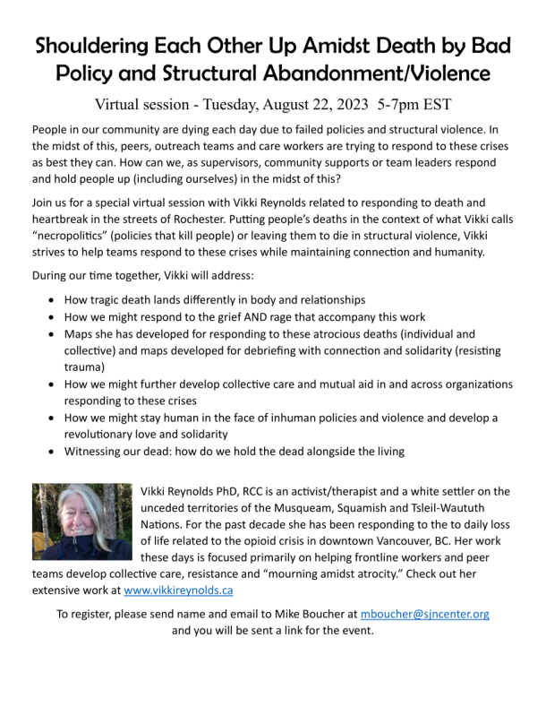 Shouldering Each Other Up Amidst Death by Bad Policy and Structural Abandonment/Violence Virtual session - Tuesday, August 22, 2023 5-7pm EST People in our community are dying each day due to failed policies and structural violence. In the midst of this, peers, outreach teams and care workers are trying to respond to these crises as best they can. How can we, as supervisors, community supports or team leaders respond and hold people up (including ourselves) in the midst of this? Join us for a special virtual session with Vikki Reynolds related to responding to death and heartbreak in the streets of Rochester. Putting people’s deaths in the context of what Vikki calls “necropolitics” (policies that kill people) or leaving them to die in structural violence, Vikki strives to help teams respond to these crises while maintaining connection and humanity. During our time together, Vikki will address: • How tragic death lands differently in body and relationships • How we might respond to the grief AND rage that accompany this work • Maps she has developed for responding to these atrocious deaths (individual and collective) and maps developed for debriefing with connection and solidarity (resisting trauma) • How we might further develop collective care and mutual aid in and across organizations responding to these crises • How we might stay human in the face of inhuman policies and violence and develop a revolutionary love and solidarity • Witnessing our dead: how do we hold the dead alongside the living Vikki Reynolds PhD, RCC is an activist/therapist and a white settler on the unceded territories of the Musqueam, Squamish and Tsleil-Waututh Nations. For the past decade she has been responding to the to daily loss of life related to the opioid crisis in downtown Vancouver, BC. Her work these days is focused primarily on helping frontline workers and peer teams develop collective care, resistance and “mourning amidst atrocity.” Check out her extensive work at www.vikkireynolds.ca To register, please send name and email to Mike Boucher at mboucher@sjncenter.org and you will be sent a link for the event.