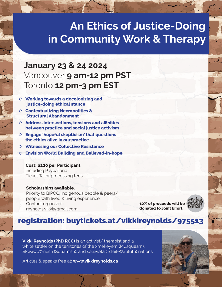 An Ethics of Justice-Doing in Community Work & Therapy ◊ Working towards a decolonizing and justice-doing ethical stance ◊ Contextualizing Necropolitics & Structural Abandonment ◊ Address intersections, tensions and affinities between practice and social justice activism ◊ Engage ‘hopeful skepticism’ that questions the ethics alive in our practice ◊ Witnessing our Collective Resistance ◊ Envision World Building and Believed-in-hope January 23 & 24 2024 Vancouver 9 am-12 pm PST Toronto 12 pm-3 pm EST Cost: $220 per Participant including Paypal and Ticket Tailor processing fees Scholarships available. Priority to BIPOC, Indigenous people & peers/ people with lived & living experience Contact organizer : reynolds.vikki@gmail.com 10% of proceeds will be donated to Joint Effort Vikki Reynolds (PhD RCC) is an activist/ therapist and a white settler on the territories of the xʷməθkʷəyəm (Musqueam), Skwxwu7mesh (Squamish), and səl̓ílwətaʔɬ (Tsleil-Waututh) nations Articles & speaks free at: www.vikkireynolds.ca registration: buytickets.at/vikkireynolds/975513