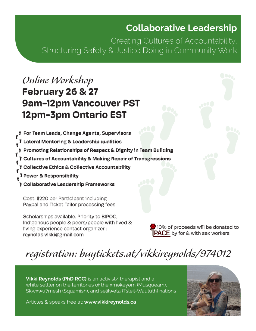 Collaborative Leadership Creating Cultures of Accountability, Structuring Safety & Justice Doing in Community Work Vikki Reynolds (PhD RCC) is an activist/ therapist and a white settler on the territories of the xʷməθkʷəyəm (Musqueam), Skwxwu7mesh (Squamish), and səl̓ílwətaʔɬ (Tsleil-Waututh) nations Articles & speaks free at: www.vikkireynolds.ca For Team Leads, Change Agents, Supervisors Lateral Mentoring & Leadership qualities Promoting Relationships of Respect & Dignity in Team Building Cultures of Accountability & Making Repair of Transgressions Collective Ethics & Collective Accountability Power & Responsibility Collaborative Leadership Frameworks Online Workshop February 26 & 27 9am-12pm Vancouver PST 12pm-3pm Ontario EST Cost: $220 per Participant including Paypal and Ticket Tailor processing fees Scholarships available. Priority to BIPOC, Indigenous people & peers/people with lived & living experience contact organizer : reynolds.vikki@gmail.com 10% of proceeds will be donated to PA CE by for & with sex workers registration: buytickets.at/vikkireynolds/974012