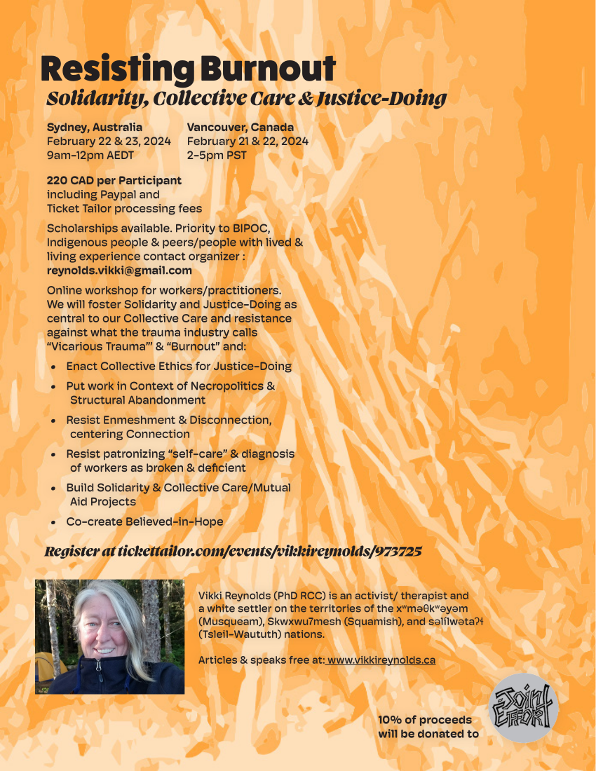 Resisting Burnout Solidarity, Collective Care & Justice-Doing Register at tickettailor.com/events/vikkireynolds/973725 Sydney, Australia February 22 & 23, 2024 9am-12pm AEDT Vancouver, Canada February 21 & 22, 2024 2-5pm PST 220 CAD per Participant including Paypal and Ticket Tailor processing fees Scholarships available. Priority to BIPOC, Indigenous people & peers/people with lived & living experience contact organizer : reynolds.vikki@gmail.com Online workshop for workers/practitioners. We will foster Solidarity and Justice-Doing as central to our Collective Care and resistance against what the trauma industry calls “Vicarious Trauma”’ & “Burnout” and: • Enact Collective Ethics for Justice-Doing • Put work in Context of Necropolitics & Structural Abandonment • Resist Enmeshment & Disconnection, centering Connection • Resist patronizing “self-care” & diagnosis of workers as broken & deficient • Build Solidarity & Collective Care/Mutual Aid Projects • Co-create Believed-in-Hope Vikki Reynolds (PhD RCC) is an activist/ therapist and a white settler on the territories of the xwməθkwəyəm (Musqueam), Skwxwu7mesh (Squamish), and səlílwətaʔɬ (Tsleil-Waututh) nations. Articles & speaks free at: www.vikkireynolds.ca 10% of proceeds will be donated to