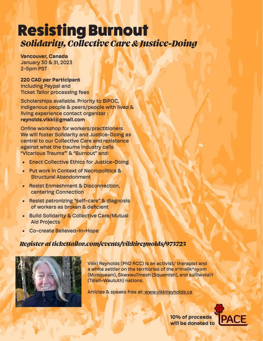 Resisting Burnout Solidarity, Collective Care & Justice-Doing Register at tickettailor.com/events/vikkireynolds/973723 Vancouver, Canada January 30 & 31, 2023 2-5pm PST 220 CAD per Participant including Paypal and Ticket Tailor processing fees Scholarships available. Priority to BIPOC, Indigenous people & peers/people with lived & living experience contact organizer : reynolds.vikki@gmail.com Online workshop for workers/practitioners. We will foster Solidarity and Justice-Doing as central to our Collective Care and resistance against what the trauma industry calls “Vicarious Trauma”’ & “Burnout” and: • Enact Collective Ethics for Justice-Doing • Put work in Context of Necropolitics & Structural Abandonment • Resist Enmeshment & Disconnection, centering Connection • Resist patronizing “self-care” & diagnosis of workers as broken & deficient • Build Solidarity & Collective Care/Mutual Aid Projects • Co-create Believed-in-Hope Vikki Reynolds (PhD RCC) is an activist/ therapist and a white settler on the territories of the xwməθkwəyəm (Musqueam), Skwxwu7mesh (Squamish), and səlílwətaʔɬ (Tsleil-Waututh) nations. Articles & speaks free at: www.vikkireynolds.ca 10% of proceeds will be donated to