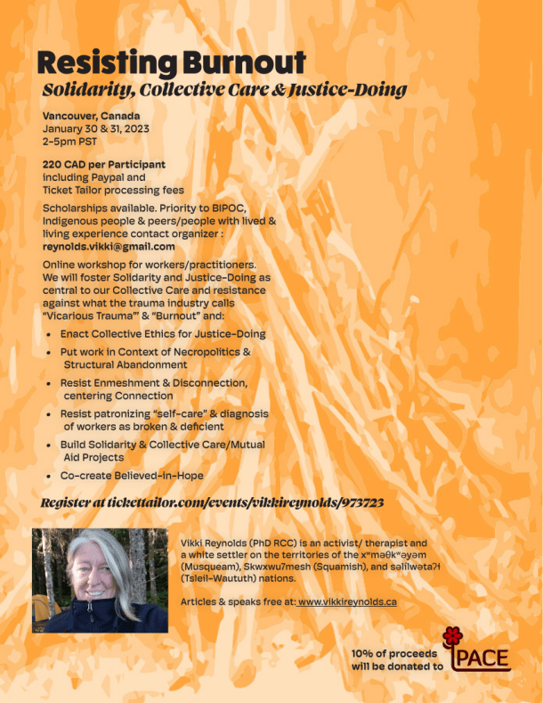 Resisting Burnout Solidarity, Collective Care & Justice-Doing Register at tickettailor.com/events/vikkireynolds/973723 Vancouver, Canada January 30 & 31, 2023 2-5pm PST 220 CAD per Participant including Paypal and Ticket Tailor processing fees Scholarships available. Priority to BIPOC, Indigenous people & peers/people with lived & living experience contact organizer : reynolds.vikki@gmail.com Online workshop for workers/practitioners. We will foster Solidarity and Justice-Doing as central to our Collective Care and resistance against what the trauma industry calls “Vicarious Trauma”’ & “Burnout” and: • Enact Collective Ethics for Justice-Doing • Put work in Context of Necropolitics & Structural Abandonment • Resist Enmeshment & Disconnection, centering Connection • Resist patronizing “self-care” & diagnosis of workers as broken & deficient • Build Solidarity & Collective Care/Mutual Aid Projects • Co-create Believed-in-Hope Vikki Reynolds (PhD RCC) is an activist/ therapist and a white settler on the territories of the xwməθkwəyəm (Musqueam), Skwxwu7mesh (Squamish), and səlílwətaʔɬ (Tsleil-Waututh) nations. Articles & speaks free at: www.vikkireynolds.ca 10% of proceeds will be donated to