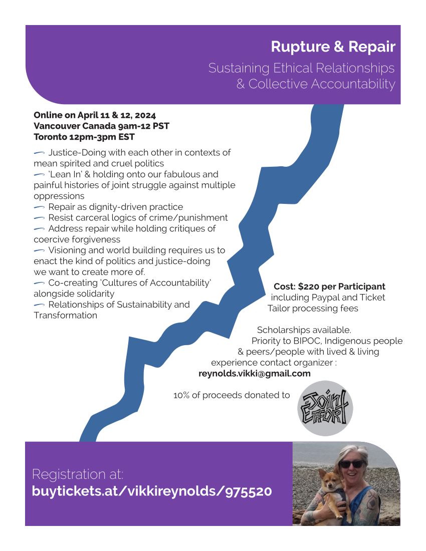 Rupture & Repair Sustaining Ethical Relationships & Collective Accountability Registration at: buytickets.at/vikkireynolds/975520 Online on April 11 & 12, 2024 Vancouver Canada 9am-12 PST Toronto 12pm-3pm EST 0 Justice-Doing with each other in contexts of mean spirited and cruel politics 0 ‘Lean In’ & holding onto our fabulous and painful histories of joint struggle against multiple oppressions 0 Repair as dignity-driven practice 0 Resist carceral logics of crime/punishment 0 Address repair while holding critiques of coercive forgiveness 0 Visioning and world building requires us to enact the kind of politics and justice-doing we want to create more of. 0 Co-creating ‘Cultures of Accountability’ alongside solidarity 0 Relationships of Sustainability and Transformation Cost: $220 per Participant including Paypal and Ticket Tailor processing fees Scholarships available. Priority to BIPOC, Indigenous people & peers/people with lived & living experience contact organizer : reynolds.vikki@gmail.com 10% of proceeds donated to