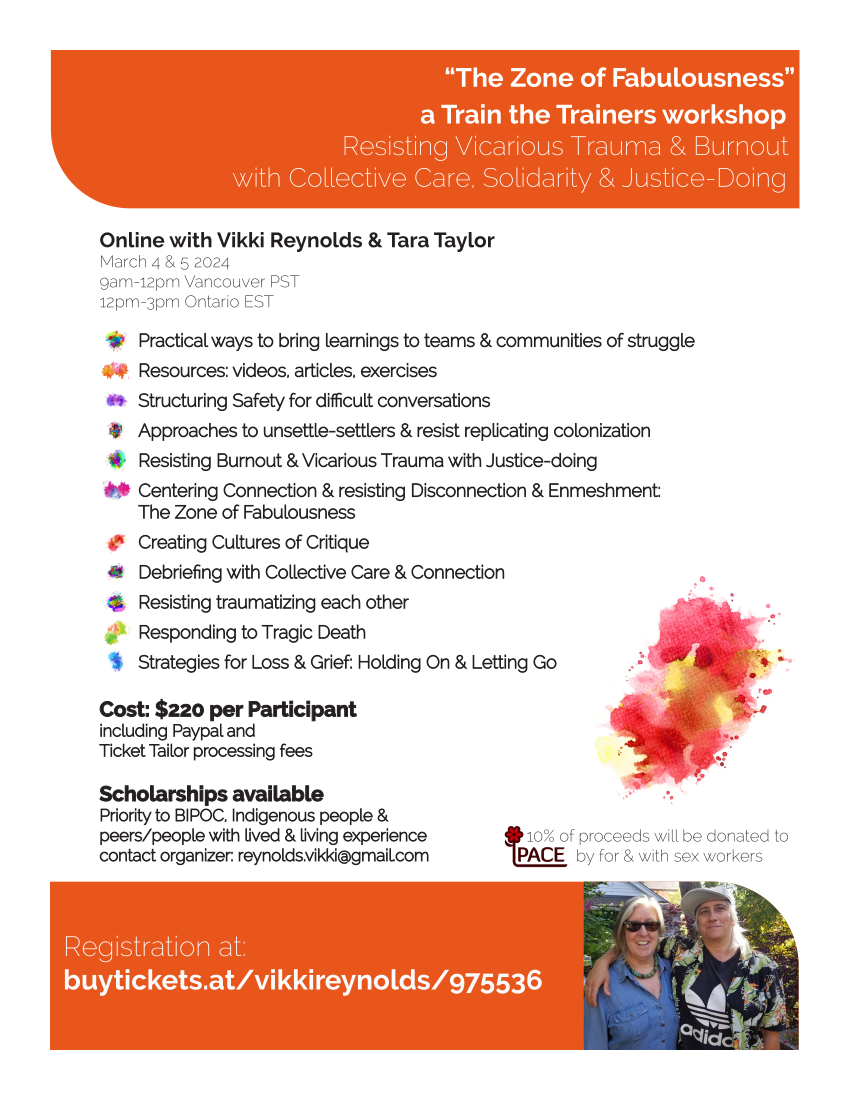 “The Zone of Fabulousness” a Train the Trainers workshop Resisting Vicarious Trauma & Burnout with Collective Care, Solidarity & Justice-Doing Registration at: buytickets.at/vikkireynolds/975536 Online with Vikki Reynolds & Tara Taylor March 4 & 5 2024 9am-12pm Vancouver PST 12pm-3pm Ontario EST Cost: $220 per ParticipantCost: Participant including Paypal and Ticket Tailor processing feesTicket fees 10% of proceeds will be donated to by for & with sex workers Scholarships availableScholarships available Priority to BIPOC, Indigenous people & peers/people with lived & living experiencepeers/experience contact organizer: reynolds.vikki@gmail.comcontact com Practical ways to bring learnings to teams & communities of strugglePractical struggle Resources: videos, articles, exercisesResources: exercises Structuring Safety for difficult conversationsStructuring conversations Approaches to unsettle-settlers & resist replicating colonizationApproaches colonization Resisting Burnout & Vicarious Trauma with Justice-doingResisting doing Centering Connection & resisting Disconnection & Enmeshment: The Zone of FabulousnessThe Fabulousness Creating Cultures of CritiqueCreating Critique Debriefing with Collective Care & ConnectionDebriefing Connection Resisting traumatizing each otherResisting other Responding to Tragic DeathResponding Death Strategies for Loss & Grief: Holding On & Letting GoStrategies Go