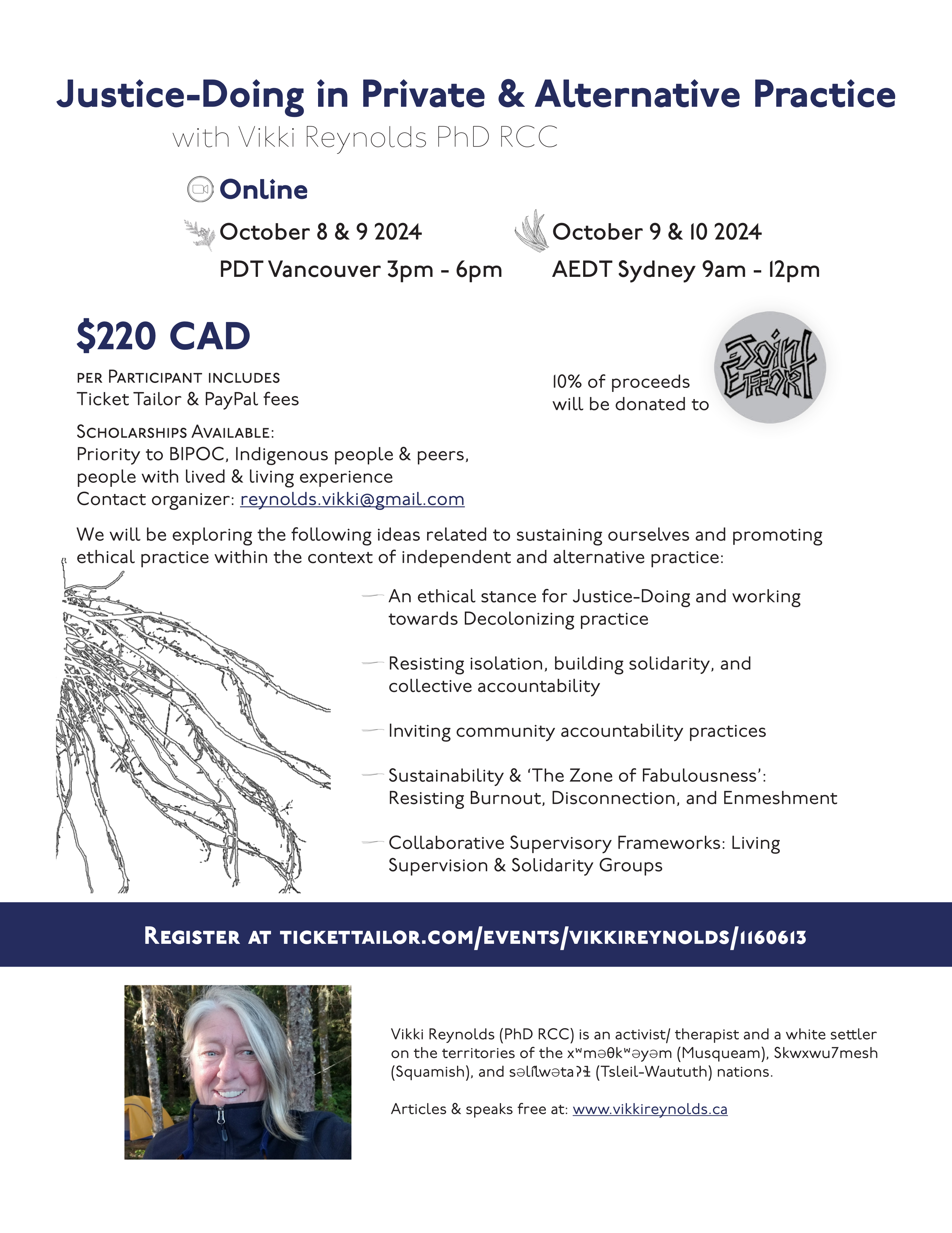 Justice-Doing in Private & Alternative Practice Vikki Reynolds (PhD RCC) is an activist/ therapist and a white settler on the territories of the xʷməθkʷəyəm (Musqueam), Skwxwu7mesh (Squamish), and səl̓ílwətaʔɬ (Tsleil-Waututh) nations. Articles & speaks free at: www.vikkireynolds.ca with Vikki Reynolds PhD RCC October 8 & 9 2024 PDT Vancouver 3pm - 6pm October 9 & 10 2024 AEDT Sydney 9am - 12pm Online Register at tickettailor.com/events/vikkireynolds/1160613 $220 CAD per Participant includes Ticket Tailor & PayPal fees Scholarships Available: Priority to BIPOC, Indigenous people & peers, people with lived & living experience Contact organizer: reynolds.vikki@gmail.com We will be exploring the following ideas related to sustaining ourselves and promoting ethical practice within the context of independent and alternative practice: An ethical stance for Justice-Doing and working towards Decolonizing practice Resisting isolation, building solidarity, and collective accountability Inviting community accountability practices Sustainability & ‘The Zone of Fabulousness’: Resisting Burnout, Disconnection, and Enmeshment Collaborative Supervisory Frameworks: Living Supervision & Solidarity Groups 10% of proceeds will be donated to